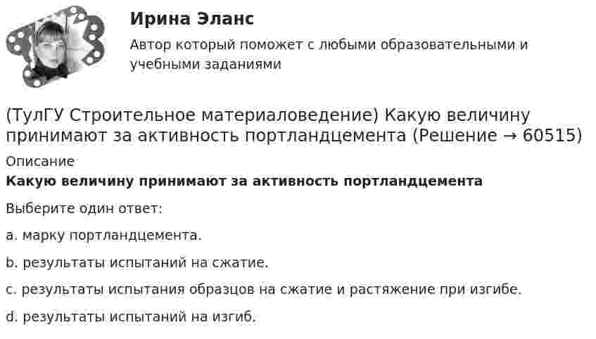      
            Описание
            Какую величину принимают за активность портландцементаВыберите один ответ:a. марку портландцемента. b. результаты испытаний на сжатие. c. результаты испытания образцов на сжатие и растяжение при изгибе. d. результаты испытаний на изгиб.    
            
            
            (ТулГУ Строительное материаловедение) Какой из перечисленных теплоизоляционных материалов относится к неорганическим(ТулГУ Строительное материаловедение) Какую величину принимают за активность портландцемента(ТулГУ Строительное материаловедение) Круглые лесоматериалы – отрезки стволов деревьев с обрубленными сучьями диаметром 8 – 11 см называют…(ТулГУ Строительное материаловедение) На каком приборе определяют нормальную густоту гипсового теста(ТулГУ Строительное материаловедение) По геологическому происхождению горные породы делят на группы…(ТулГУ Строительное материаловедение) По отношению к высоким температурам глины, применяемые для производства керамических изделий делят на огнеупорные, тугоплавкие и легкоплавкие. К огнеупорным относят глины с температурой огнеупорности…(ТулГУ Строительное материаловедение) По степени пластичности глины, применяемые для производства керамических материалов, относят к глинам средней пластичности при водопотребности…(ТулГУ Строительное материаловедение) Водонепроницаемость– это…(ТулГУ Строительное материаловедение) Выберете материал, который не применяют в качестве заполнителя для легких бетонов(ТулГУ Строительное материаловедение) Вяжущие вещества – это…(ТулГУ Строительное материаловедение) Для производства гипсовых вяжущих веществ исходным сырьем служит… (доломит / двуводный гипс / мергели / известняк)(ТулГУ Строительное материаловедение) Если теплопроводность теплоизоляционного материала составила 0, 11 Вт/м ºС …(ТулГУ Строительное материаловедение) Истинная плотность определяется для материала…(ТулГУ Строительное материаловедение) Каковы единицы измерения коэффициента размягчения материала