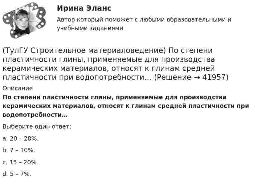      
          Описание
          По степени пластичности глины, применяемые для производства керамических материалов, относят к глинам средней пластичности при водопотребности…Выберите один ответ:a. 20 – 28%. b. 7 – 10%. c. 15 – 20%. d. 5 – 7%.   
            
            
            (ТулГУ Строительное материаловедение) По отношению к высоким температурам глины, применяемые для производства керамических изделий делят на огнеупорные, тугоплавкие и легкоплавкие. К огнеупорным относят глины с температурой огнеупорности…(ТулГУ Строительное материаловедение) По степени пластичности глины, применяемые для производства керамических материалов, относят к глинам средней пластичности при водопотребности…(ТулГУ Строительное материаловедение) При производстве бетона однородность прочностных показателей оценивают коэффициентом вариации, если он равен 5%, то технология производства…(ТулГУ Строительное материаловедение) С каким компонентом в состав стекла вводят оксид калия(ТулГУ Строительное материаловедение) Содержание вытянутых и плоских (лещадных) зерен в щебне , применяемом в строительстве, не должно превышать…(ТулГУ Строительное материаловедение) Стекло – это материал, получаемый при…💯 ТулГУ Строительное материаловедение / Строительные материалы и материаловедение - часть 1 (ответы на тест, декабрь 2022)(ТулГУ Строительное материаловедение) Истинная плотность определяется для материала…(ТулГУ Строительное материаловедение) Каковы единицы измерения коэффициента размягчения материала(ТулГУ Строительное материаловедение) Каковы единицы измерения теплопроводности материала(ТулГУ Строительное материаловедение) Какой из перечисленных теплоизоляционных материалов относится к неорганическим(ТулГУ Строительное материаловедение) Какую величину принимают за активность портландцемента(ТулГУ Строительное материаловедение) Круглые лесоматериалы – отрезки стволов деревьев с обрубленными сучьями диаметром 8 – 11 см называют…(ТулГУ Строительное материаловедение) На каком приборе определяют нормальную густоту гипсового теста