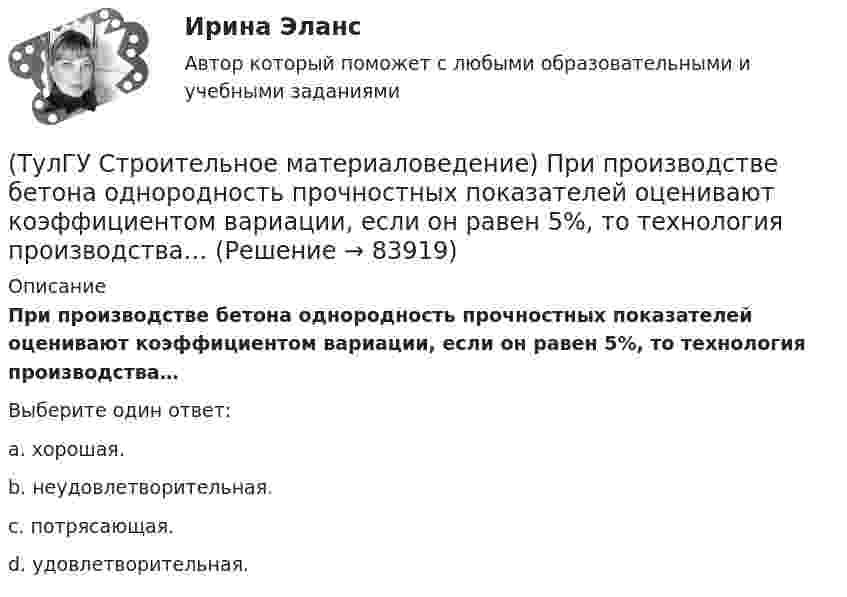      
            Описание
            При производстве бетона однородность прочностных показателей оценивают коэффициентом вариации, если он равен 5%, то технология производства…Выберите один ответ:a. хорошая. b. неудовлетворительная. c. потрясающая. d. удовлетворительная.    
            
            
            (ТулГУ Строительное материаловедение) По степени пластичности глины, применяемые для производства керамических материалов, относят к глинам средней пластичности при водопотребности…(ТулГУ Строительное материаловедение) При производстве бетона однородность прочностных показателей оценивают коэффициентом вариации, если он равен 5%, то технология производства…(ТулГУ Строительное материаловедение) С каким компонентом в состав стекла вводят оксид калия(ТулГУ Строительное материаловедение) Содержание вытянутых и плоских (лещадных) зерен в щебне , применяемом в строительстве, не должно превышать…(ТулГУ Строительное материаловедение) Стекло – это материал, получаемый при…💯 ТулГУ Строительное материаловедение / Строительные материалы и материаловедение - часть 1 (ответы на тест, декабрь 2022)💯 ТулГУ Строительное материаловедение / Строительные материалы и материаловедение - часть 1 (ответы на тест, октябрь 2022)(ТулГУ Строительное материаловедение) Каковы единицы измерения коэффициента размягчения материала(ТулГУ Строительное материаловедение) Каковы единицы измерения теплопроводности материала(ТулГУ Строительное материаловедение) Какой из перечисленных теплоизоляционных материалов относится к неорганическим(ТулГУ Строительное материаловедение) Какую величину принимают за активность портландцемента(ТулГУ Строительное материаловедение) Круглые лесоматериалы – отрезки стволов деревьев с обрубленными сучьями диаметром 8 – 11 см называют…(ТулГУ Строительное материаловедение) На каком приборе определяют нормальную густоту гипсового теста(ТулГУ Строительное материаловедение) По геологическому происхождению горные породы делят на группы…