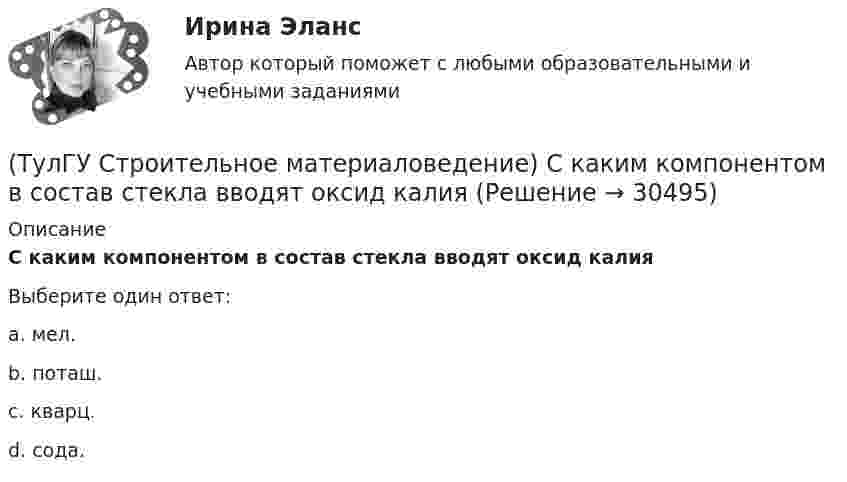      
          Описание
          С каким компонентом в состав стекла вводят оксид калияВыберите один ответ:a. мел. b. поташ. c. кварц. d. сода.   
            
            
            (ТулГУ Строительное материаловедение) При производстве бетона однородность прочностных показателей оценивают коэффициентом вариации, если он равен 5%, то технология производства…(ТулГУ Строительное материаловедение) С каким компонентом в состав стекла вводят оксид калия(ТулГУ Строительное материаловедение) Содержание вытянутых и плоских (лещадных) зерен в щебне , применяемом в строительстве, не должно превышать…(ТулГУ Строительное материаловедение) Стекло – это материал, получаемый при…💯 ТулГУ Строительное материаловедение / Строительные материалы и материаловедение - часть 1 (ответы на тест, декабрь 2022)💯 ТулГУ Строительное материаловедение / Строительные материалы и материаловедение - часть 1 (ответы на тест, октябрь 2022)💯 ТулГУ Строительное материаловедение / Строительные материалы и материаловедение - часть 1 (ответы на тест, сентябрь 2022)(ТулГУ Строительное материаловедение) Каковы единицы измерения теплопроводности материала(ТулГУ Строительное материаловедение) Какой из перечисленных теплоизоляционных материалов относится к неорганическим(ТулГУ Строительное материаловедение) Какую величину принимают за активность портландцемента(ТулГУ Строительное материаловедение) Круглые лесоматериалы – отрезки стволов деревьев с обрубленными сучьями диаметром 8 – 11 см называют…(ТулГУ Строительное материаловедение) На каком приборе определяют нормальную густоту гипсового теста(ТулГУ Строительное материаловедение) По геологическому происхождению горные породы делят на группы…(ТулГУ Строительное материаловедение) По отношению к высоким температурам глины, применяемые для производства керамических изделий делят на огнеупорные, тугоплавкие и легкоплавкие. К огнеупорным относят глины с температурой огнеупорности…
