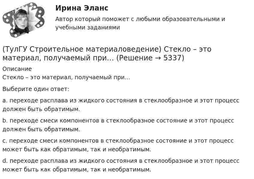     
          Описание
          Стекло – это материал, получаемый при…Выберите один ответ:a. переходе расплава из жидкого состояния в стеклообразное и этот процесс должен быть обратимым. b. переходе смеси компонентов в стеклообразное состояние и этот процесс должен быть обратимым.c. переходе смеси компонентов в стеклообразное состояние и этот процесс может быть как обратимым, так и необратимым.d. переходе расплава из жидкого состояния в стеклообразное и этот процесс может быть как обратимым, так и необратимым.  
            
            
            (ТулГУ Строительное материаловедение) Содержание вытянутых и плоских (лещадных) зерен в щебне , применяемом в строительстве, не должно превышать…(ТулГУ Строительное материаловедение) Стекло – это материал, получаемый при…💯 ТулГУ Строительное материаловедение / Строительные материалы и материаловедение - часть 1 (ответы на тест, декабрь 2022)💯 ТулГУ Строительное материаловедение / Строительные материалы и материаловедение - часть 1 (ответы на тест, октябрь 2022)💯 ТулГУ Строительное материаловедение / Строительные материалы и материаловедение - часть 1 (ответы на тест, сентябрь 2022)💯 ТулГУ Строительное материаловедение / Строительные материалы и материаловедение - часть 1 (правильные ответы на тест)💯 ТулГУ Строительные материалы и изделия / Строительные материалы и материаловедение - часть 2 > Допуск к защите лабораторной работы (правильные ответы на тест)(ТулГУ Строительное материаловедение) Какую величину принимают за активность портландцемента(ТулГУ Строительное материаловедение) Круглые лесоматериалы – отрезки стволов деревьев с обрубленными сучьями диаметром 8 – 11 см называют…(ТулГУ Строительное материаловедение) На каком приборе определяют нормальную густоту гипсового теста(ТулГУ Строительное материаловедение) По геологическому происхождению горные породы делят на группы…(ТулГУ Строительное материаловедение) По отношению к высоким температурам глины, применяемые для производства керамических изделий делят на огнеупорные, тугоплавкие и легкоплавкие. К огнеупорным относят глины с температурой огнеупорности…(ТулГУ Строительное материаловедение) По степени пластичности глины, применяемые для производства керамических материалов, относят к глинам средней пластичности при водопотребности…(ТулГУ Строительное материаловедение) При производстве бетона однородность прочностных показателей оценивают коэффициентом вариации, если он равен 5%, то технология производства…