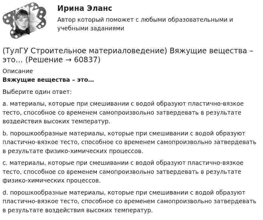      
            Описание
            Вяжущие вещества – это…Выберите один ответ:a. материалы, которые при смешивании с водой образуют пластично-вязкое тесто, способное со временем самопроизвольно затвердевать в результате воздействия высоких температур.b. порошкообразные материалы, которые при смешивании с водой образуют пластично-вязкое тесто, способное со временем самопроизвольно затвердевать в результате физико-химических процессов.c. материалы, которые при смешивании с водой образуют пластично-вязкое тесто, способное со временем самопроизвольно затвердевать в результате физико-химических процессов.d. порошкообразные материалы, которые при смешивании с водой образуют пластично-вязкое тесто, способное со временем самопроизвольно затвердевать в результате воздействия высоких температур.   
            
            
            (ТулГУ Строительное материаловедение) Выберете материал, который не применяют в качестве заполнителя для легких бетонов(ТулГУ Строительное материаловедение) Вяжущие вещества – это…(ТулГУ Строительное материаловедение) Для производства гипсовых вяжущих веществ исходным сырьем служит… (доломит / двуводный гипс / мергели / известняк)(ТулГУ Строительное материаловедение) Если теплопроводность теплоизоляционного материала составила 0, 11 Вт/м ºС …(ТулГУ Строительное материаловедение) Истинная плотность определяется для материала…(ТулГУ Строительное материаловедение) Каковы единицы измерения коэффициента размягчения материала(ТулГУ Строительное материаловедение) Каковы единицы измерения теплопроводности материала(ТулГУ Строительная теплофизика) Теплотехнические свойства:(ТулГУ Строительная теплофизика) Теплоустойчивость это(ТулГУ Строительная теплофизика) Фактор формы показывает:(ТулГУ Строительная теплофизика) Хорошие тепловые условия в среднем в помещении и непосредственно около наружных ограждений создают:(ТулГУ Строительная теплофизика) Что такое эквивалентно- эффективная температура ?(ТулГУ Строительная теплофизика) Что такое эффективная температура ?💯 ТулГУ Строительная физика (правильные ответы на тест)