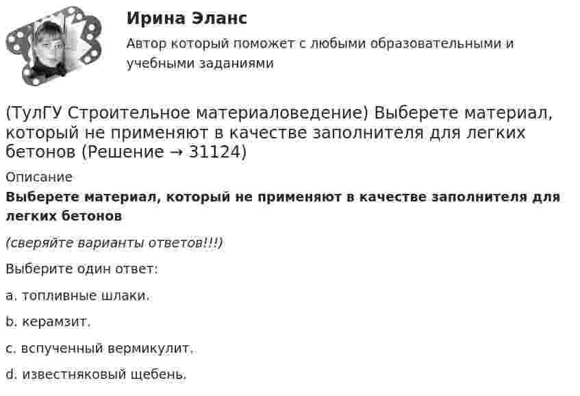      
          Описание
          Выберете материал, который не применяют в качестве заполнителя для легких бетонов(сверяйте варианты ответов!!!)Выберите один ответ:a. топливные шлаки. b. керамзит.c. вспученный вермикулит. d. известняковый щебень.   
            
            
            (ТулГУ Строительное материаловедение) Водонепроницаемость– это…(ТулГУ Строительное материаловедение) Выберете материал, который не применяют в качестве заполнителя для легких бетонов(ТулГУ Строительное материаловедение) Вяжущие вещества – это…(ТулГУ Строительное материаловедение) Для производства гипсовых вяжущих веществ исходным сырьем служит… (доломит / двуводный гипс / мергели / известняк)(ТулГУ Строительное материаловедение) Если теплопроводность теплоизоляционного материала составила 0, 11 Вт/м ºС …(ТулГУ Строительное материаловедение) Истинная плотность определяется для материала…(ТулГУ Строительное материаловедение) Каковы единицы измерения коэффициента размягчения материала(ТулГУ Строительная теплофизика) Теплоотдача потолочных панелей-излучателей может быть:(ТулГУ Строительная теплофизика) Теплотехнические свойства:(ТулГУ Строительная теплофизика) Теплоустойчивость это(ТулГУ Строительная теплофизика) Фактор формы показывает:(ТулГУ Строительная теплофизика) Хорошие тепловые условия в среднем в помещении и непосредственно около наружных ограждений создают:(ТулГУ Строительная теплофизика) Что такое эквивалентно- эффективная температура ?(ТулГУ Строительная теплофизика) Что такое эффективная температура ?