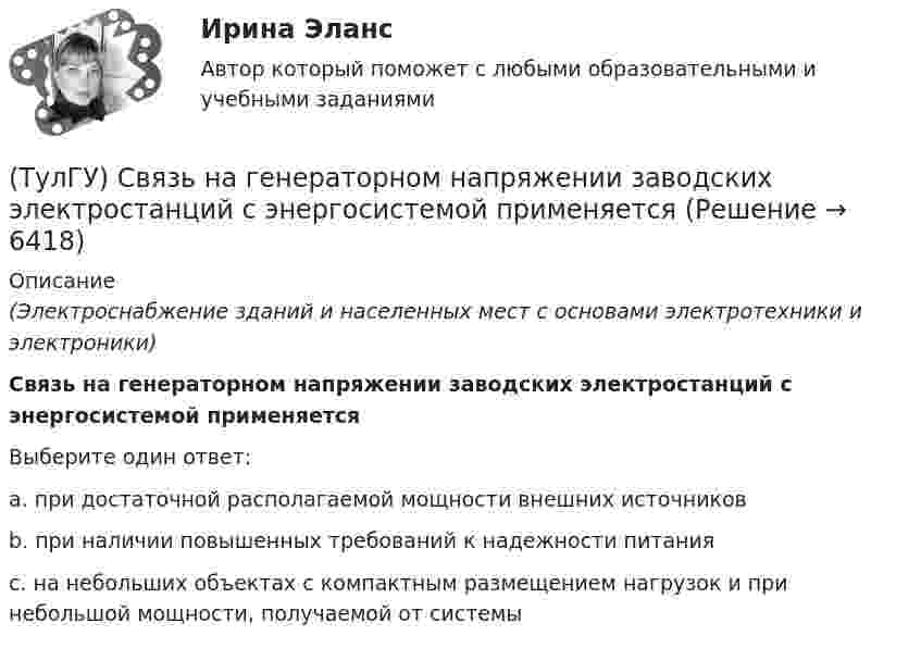      
          Описание
          (Электроснабжение зданий и населенных мест с основами электротехники и электроники)Связь на генераторном напряжении заводских электростанций с энергосистемой применяетсяВыберите один ответ:a. при достаточной располагаемой мощности внешних источников b. при наличии повышенных требований к надежности питания c. на небольших объектах с компактным размещением нагрузок и при небольшой мощности, получаемой от системы   
            
            
            (ТулГУ) Связь заводских электростанций с энергетическими системами осуществляется через отдельные приемные пункты (ГПП, ЦРП, РП) при(ТулГУ) Связь на генераторном напряжении заводских электростанций с энергосистемой применяется(ТулГУ) Сенсорные органы являются:(ТулГУ) Сертификация подтверждает соответствие установленным требованиям:(ТулГУ) Сертификация продукции проводится по схеме 7 «Испытание партии». Что при этом подлежит испытаниям?(ТулГУ) Сертификация является обязательной, если:(ТулГУ) Система единиц физических величин – это:(ТулГУ Релейная защита и автоматизация СЭ) Промежуточные реле должнынадежно действовать при возможном снижении напряжения до:(ТулГУ Релейная защита и автоматизация СЭ) Что называется зонойкаскадного действия направленной МТЗ:(ТулГУ) Руководитель наладочных работ по объекту в частности осуществляет (укажите верное утверждение): (Организацию технической / Контроль за ведением / Определение объёма)ТУЛГУ РЦБ Ответ на вопросТУЛГУ РЦБ Ответ на вопросТУЛГУ РЦБ Ответ на вопрос ТУЛГУ Рынок ценных бумаг 