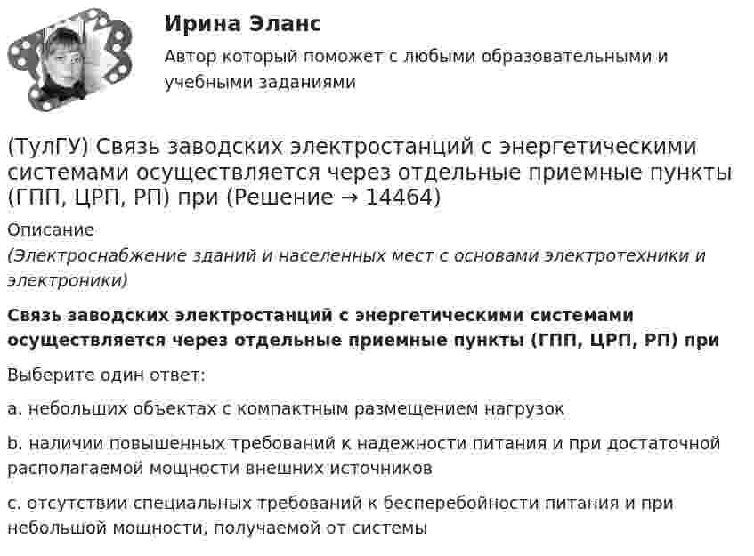      
          Описание
          (Электроснабжение зданий и населенных мест с основами электротехники и электроники)Связь заводских электростанций с энергетическими системами осуществляется через отдельные приемные пункты (ГПП, ЦРП, РП) приВыберите один ответ:a. небольших объектах с компактным размещением нагрузок b. наличии повышенных требований к надежности питания и при достаточной располагаемой мощности внешних источников c. отсутствии специальных требований к бесперебойности питания и при небольшой мощности, получаемой от системы   
            
            
            (ТулГУ) Световой поток измеряется в(ТулГУ) Связь заводских электростанций с энергетическими системами осуществляется через отдельные приемные пункты (ГПП, ЦРП, РП) при(ТулГУ) Связь на генераторном напряжении заводских электростанций с энергосистемой применяется(ТулГУ) Сенсорные органы являются:(ТулГУ) Сертификация подтверждает соответствие установленным требованиям:(ТулГУ) Сертификация продукции проводится по схеме 7 «Испытание партии». Что при этом подлежит испытаниям?(ТулГУ) Сертификация является обязательной, если:(ТулГУ Релейная защита и автоматизация СЭ) По какой из приведенныхформул можно вычислить допустимую продолжительность аварийного токадлятрансформаторов?(ТулГУ Релейная защита и автоматизация СЭ) Промежуточные реле должнынадежно действовать при возможном снижении напряжения до:(ТулГУ Релейная защита и автоматизация СЭ) Что называется зонойкаскадного действия направленной МТЗ:(ТулГУ) Руководитель наладочных работ по объекту в частности осуществляет (укажите верное утверждение): (Организацию технической / Контроль за ведением / Определение объёма)ТУЛГУ РЦБ Ответ на вопросТУЛГУ РЦБ Ответ на вопросТУЛГУ РЦБ Ответ на вопрос 
