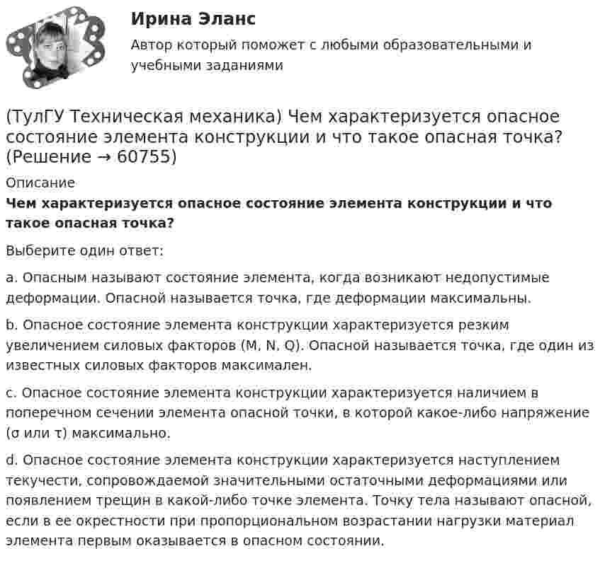      
            Описание
            Чем характеризуется опасное состояние элемента конструкции и что такое опасная точка?Выберите один ответ:a. Опасным называют состояние элемента, когда возникают недопустимые деформации. Опасной называется точка, где деформации максимальны.b. Опасное состояние элемента конструкции характеризуется резким увеличением силовых факторов (M, N, Q). Опасной называется точка, где один из известных силовых факторов максимален.c. Опасное состояние элемента конструкции характеризуется наличием в поперечном сечении элемента опасной точки, в которой какое-либо напряжение (σ или τ) максимально.d. Опасное состояние элемента конструкции характеризуется наступлением текучести, сопровождаемой значительными остаточными деформациями или появлением трещин в какой-либо точке элемента. Точку тела называют опасной, если в ее окрестности при пропорциональном возрастании нагрузки материал элемента первым оказывается в опасном состоянии.   
            
            
            (ТулГУ Техническая механика) Чему равны нормальные напряжения (в МПа) на октаэдрических площадках, если главные напряжения равны 20 МПа, (– 1 0) МПа и (– 4 ) МПа?(ТулГУ Техническая механика) Чем характеризуется опасное состояние элемента конструкции и что такое опасная точка?(ТулГУ Техническая механика) Что такое компоненты напряженного состояния?💯 ТулГУ Технологии самоорганизации и саморазвития личности (все ответы на тест, декабрь 2022)💯 ТулГУ Технологии самоорганизации и саморазвития личности (все ответы на тест, июнь 2022)💯 ТулГУ Технологии самоорганизации и саморазвития личности (все ответы на тест, май 2022)💯 ТулГУ Технологии самоорганизации и саморазвития личности (все ответы на тест, октябрь 2022)(ТулГУ Техническая механика) Укажите степень статической неопределимости данной рамы.(ТулГУ Техническая механика) Укажите условие прочности при косом изгибе для опасной точки симметричного сечения.(ТулГУ Техническая механика) Укажите формулу для определения нормального напряжения в точке К.(ТулГУ Техническая механика) Чему равен коэффициент асимметрии пульсационного цикла?(ТулГУ Техническая механика) Чему равен момент в заделке статически неопределимой балки и куда он направлен в действительности, если известно, что ∫l M₁·M₁/EI dz = 1/EI, ∫l MF·M₁/EI dz = 2/EI ?(ТулГУ Техническая механика) Чему равен момент (в системе СИ) в заделке статически неопределимой балки и куда он направлен в действительности, если известно, что  ∫(l) M₁M₁/EI dz = 4/EI,  ∫(l) MFM₁/EI dz = – 2/EI?(ТулГУ Техническая механика) Чему равна опорная реакция RA?