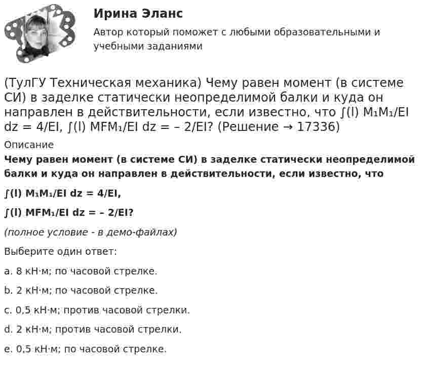     
          Описание
          Чему равен момент (в системе СИ) в заделке статически неопределимой балки и куда он направлен в действительности, если известно, что∫(l) M₁M₁/EI dz = 4/EI,∫(l) MFM₁/EI dz = – 2/EI?(полное условие - в демо-файлах)Выберите один ответ:a. 8 кН·м; по часовой стрелке.b. 2 кН·м; по часовой стрелке.c. 0,5 кН·м; против часовой стрелки.d. 2 кН·м; против часовой стрелки.e. 0,5 кН·м; по часовой стрелке.  
            
            
            (ТулГУ Техническая механика) Чему равен момент в заделке статически неопределимой балки и куда он направлен в действительности, если известно, что ∫l M₁·M₁/EI dz = 1/EI, ∫l MF·M₁/EI dz = 2/EI ?(ТулГУ Техническая механика) Чему равен момент (в системе СИ) в заделке статически неопределимой балки и куда он направлен в действительности, если известно, что  ∫(l) M₁M₁/EI dz = 4/EI,  ∫(l) MFM₁/EI dz = – 2/EI?(ТулГУ Техническая механика) Чему равна опорная реакция RA?(ТулГУ Техническая механика) Чему равна опорная реакция RA?(ТулГУ Техническая механика) Чему равны нормальные напряжения (в МПа) на октаэдрических площадках, если главные напряжения равны 20 МПа, (– 1 0) МПа и (– 4 ) МПа?(ТулГУ Техническая механика) Чем характеризуется опасное состояние элемента конструкции и что такое опасная точка?(ТулГУ Техническая механика) Что такое компоненты напряженного состояния?(ТулГУ Техническая механика) Укажите положение нулевой линии, если силовая линия при изгибе балки прямоугольного поперечного сечения проходит через диагональ прямоугольника.(ТулГУ Техническая механика) Укажите правильное обозначение напряжения, обозначенного на рисунке цифрой 1(ТулГУ Техническая механика) Укажите правильно составленный интеграл Мора, для определения прогиба в точке С, если EI = const.(ТулГУ Техническая механика) Укажите правильные обозначения для напряжений, отмеченных на рисунке цифрами 1 и 2(ТулГУ Техническая механика) Укажите степень статической неопределимости данной рамы.(ТулГУ Техническая механика) Укажите условие прочности при косом изгибе для опасной точки симметричного сечения.(ТулГУ Техническая механика) Укажите формулу для определения нормального напряжения в точке К.