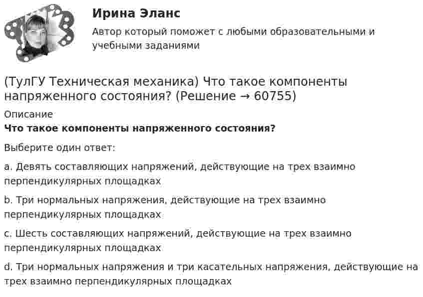      
            Описание
            Что такое компоненты напряженного состояния?Выберите один ответ:a. Девять составляющих напряжений, действующие на трех взаимно перпендикулярных площадках b. Три нормальных напряжения, действующие на трех взаимно перпендикулярных площадках c. Шесть составляющих напряжений, действующие на трех взаимно перпендикулярных площадках d. Три нормальных напряжения и три касательных напряжения, действующие на трех взаимно перпендикулярных площадках    
            
            
            (ТулГУ Техническая механика) Чем характеризуется опасное состояние элемента конструкции и что такое опасная точка?(ТулГУ Техническая механика) Что такое компоненты напряженного состояния?💯 ТулГУ Технологии самоорганизации и саморазвития личности (все ответы на тест, декабрь 2022)💯 ТулГУ Технологии самоорганизации и саморазвития личности (все ответы на тест, июнь 2022)💯 ТулГУ Технологии самоорганизации и саморазвития личности (все ответы на тест, май 2022)💯 ТулГУ Технологии самоорганизации и саморазвития личности (все ответы на тест, октябрь 2022)💯 ТулГУ Технологии самоорганизации и саморазвития личности (правильные ответы на тест)(ТулГУ Техническая механика) Укажите условие прочности при косом изгибе для опасной точки симметричного сечения.(ТулГУ Техническая механика) Укажите формулу для определения нормального напряжения в точке К.(ТулГУ Техническая механика) Чему равен коэффициент асимметрии пульсационного цикла?(ТулГУ Техническая механика) Чему равен момент в заделке статически неопределимой балки и куда он направлен в действительности, если известно, что ∫l M₁·M₁/EI dz = 1/EI, ∫l MF·M₁/EI dz = 2/EI ?(ТулГУ Техническая механика) Чему равен момент (в системе СИ) в заделке статически неопределимой балки и куда он направлен в действительности, если известно, что  ∫(l) M₁M₁/EI dz = 4/EI,  ∫(l) MFM₁/EI dz = – 2/EI?(ТулГУ Техническая механика) Чему равна опорная реакция RA?(ТулГУ Техническая механика) Чему равна опорная реакция RA?