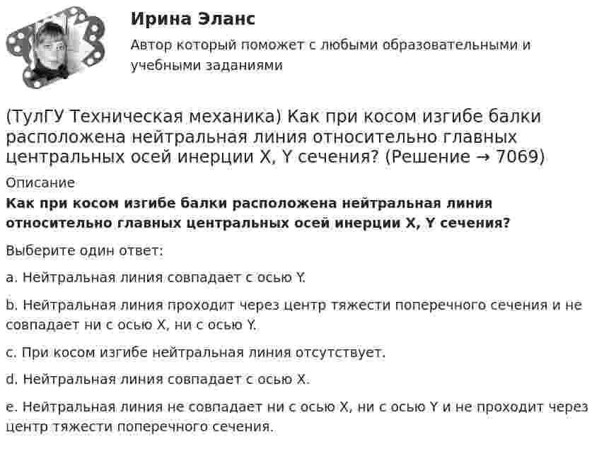      
          Описание
          Как при косом изгибе балки расположена нейтральная линия относительно главных центральных осей инерции X, Y сечения?Выберите один ответ:a. Нейтральная линия совпадает с осью Y. b. Нейтральная линия проходит через центр тяжести поперечного сечения и не совпадает ни с осью X, ни с осью Y. c. При косом изгибе нейтральная линия отсутствует. d. Нейтральная линия совпадает с осью X. e. Нейтральная линия не совпадает ни с осью X, ни с осью Y и не проходит через центр тяжести поперечного сечения.   
            
            
            (ТулГУ Техническая механика) Как определяется потенциальная энергия U деформации чистого изгиба упругой балки? Известно, что М – изгибающий момент; ЕI – жёсткость поперечного сечения балки при изгибе.(ТулГУ Техническая механика) Как при косом изгибе балки расположена нейтральная линия относительно главных центральных осей инерции X, Y сечения?(ТулГУ Техническая механика) Коэффициент качества обработки необработанной поверхности детали с применением полирования...(ТулГУ Техническая механика) На схеме δ₁,δ₂ – линейные перемещения, θ₁,θ₂ – угловые перемещения. Чему равна работа внешних сил, приложенных к упругой балке статически?(ТулГУ Техническая механика) Нулевая линия при косом изгибе…(ТулГУ Техническая механика) Определите значения наибольших касательных напряжений для тензора напряжений в главных осях:💯 ТулГУ Техническая механика (ответы на тест, апрель 2023)(ТулГУ Техническая механика) Какие из перечисленных силовых факторов равны нулю?(ТулГУ Техническая механика) Каким числом главных напряжений определяется объёмное напряжённое состояние?(ТулГУ Техническая механика) Каким числом главных напряжений определяется плоское напряжённое состояние?(ТулГУ Техническая механика) Какое из выражений записано правильно?(ТулГУ Техническая механика) Какое перемещение обозначают как δ₁₁ для выбранной основной системы статически неопределимой балки, указанной на рисунке?(ТулГУ Техническая механика) Какое перемещение обозначают как δ₁₁ для выбранной основной системы статически неопределимой балки, указанной на рисунке?(ТулГУ Техническая механика) Какое разрушение материалов называется усталостным?