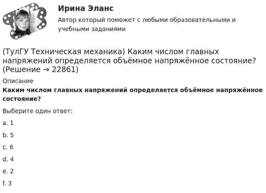      
          Описание
          Каким числом главных напряжений определяется объёмное напряжённое состояние?Выберите один ответ:a. 1 b. 5 c. 6 d. 4 e. 2 f. 3   
            
            
            (ТулГУ Техническая механика) Какие из перечисленных силовых факторов равны нулю?(ТулГУ Техническая механика) Каким числом главных напряжений определяется объёмное напряжённое состояние?(ТулГУ Техническая механика) Каким числом главных напряжений определяется плоское напряжённое состояние?(ТулГУ Техническая механика) Какое из выражений записано правильно?(ТулГУ Техническая механика) Какое перемещение обозначают как δ₁₁ для выбранной основной системы статически неопределимой балки, указанной на рисунке?(ТулГУ Техническая механика) Какое перемещение обозначают как δ₁₁ для выбранной основной системы статически неопределимой балки, указанной на рисунке?(ТулГУ Техническая механика) Какое разрушение материалов называется усталостным?(ТулГУ Техническая механика) Динамический коэффициент...(ТулГУ Техническая механика) Динамический коэффициент при продольном ударе (сжатие-растяжение) бруса постоянного сечения определяют по формуле(ТулГУ Техническая механика) Для пластичных материалов предельным считается напряжённое состояние, при котором...(ТулГУ Техническая механика) Для циклических напряжений известны σa = 20 МПа и σmax = 60 МПа. Чему равно среднее напряжение σn и коэффициент асимметрии цикла?(ТулГУ Техническая механика) Для циклических напряжений известны σа = 15 МПа и σmax = 35 МПа. Чему равно минимальное напряжение и коэффициент асимметрии цикла?(ТулГУ Техническая механика) Задана эквивалентная система для расчета рамы методом сил. Известно, что каноническое уравнение для определения X₁ имеет вид δ₁₁X₁ + ∆₁P = 0. Какой физический смысл имеет свободный член ∆₁P?(ТулГУ Техническая механика) Задана эквивалентная система для расчета рамы методом сил. Известно, что каноническое уравнение для определения X₁ имеет вид δ₁₁X₁ + ∆₁ₚ = 0. Какой физический смысл имеет это уравнение? 