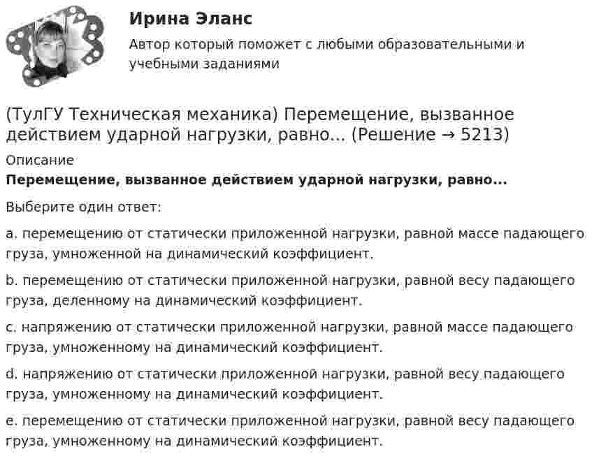      
          Описание
          Перемещение, вызванное действием ударной нагрузки, равно...Выберите один ответ:a. перемещению от статически приложенной нагрузки, равной массе падающего груза, умноженной на динамический коэффициент. b. перемещению от статически приложенной нагрузки, равной весу падающего груза, деленному на динамический коэффициент. c. напряжению от статически приложенной нагрузки, равной массе падающего груза, умноженному на динамический коэффициент. d. напряжению от статически приложенной нагрузки, равной весу падающего груза, умноженному на динамический коэффициент. e. перемещению от статически приложенной нагрузки, равной весу падающего груза, умноженному на динамический коэффициент.   
            
            
            (ТулГУ Техническая механика) Первый инвариант тензора напряжений вычисляют по формуле(ТулГУ Техническая механика) Перемещение, вызванное действием ударной нагрузки, равно...(ТулГУ Техническая механика) По заданным значениям σ₁ = 80 МПа, σ₂ = 0, σ₃ = – 20 МПа, α = – 30° определить σₐ (МПа).(ТулГУ Техническая механика) По заданным значениям σx = –10 МПа, σy = –20 МПа, τxy = 10 МПа определить максимальное нормальное напряжение (МПа).(ТулГУ Техническая механика) Показанный на рисунке вид деформации называется…(ТулГУ Техническая механика) По какой из приведенных формул можно определить нормальное напряжение в точке А?(ТулГУ Техническая механика) По какой из формул определяется эквивалентный расчётный момент по гипотезе удельной потенциальной энергии формоизменения?(ТулГУ Техническая механика) Определите значения наибольших касательных напряжений для тензора напряжений в главных осях:💯 ТулГУ Техническая механика (ответы на тест, апрель 2023)💯 ТулГУ Техническая механика (ответы на тест, декабрь 2022)💯 ТулГУ Техническая механика (ответы на тест, май 2023)💯 ТулГУ Техническая механика (ответы на тест, март 2023)💯 ТулГУ Техническая механика (ответы на тест, октябрь 2022)(ТулГУ Техническая механика) Ответьте на вопрос: «По какой формуле можно определить нормальные напряжения на октаэдрических площадках?»