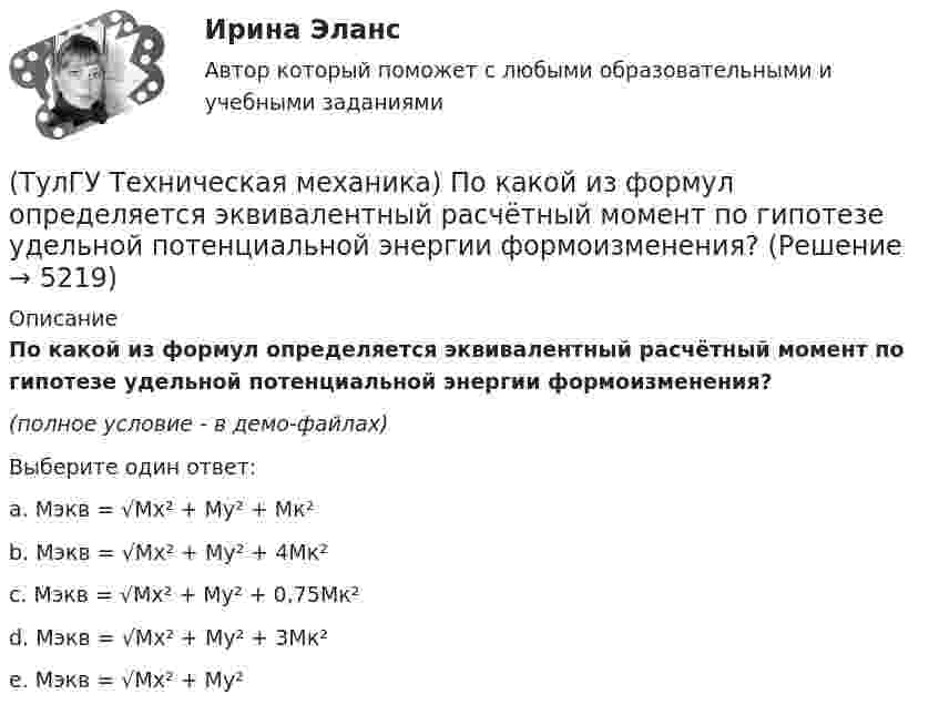     
          Описание
          По какой из формул определяется эквивалентный расчётный момент по гипотезе удельной потенциальной энергии формоизменения?(полное условие - в демо-файлах)Выберите один ответ:a. Mэкв = √Mx² + My² + Mк² b. Mэкв = √Mx² + My² + 4Mк² c. Mэкв = √Mx² + My² + 0,75Mк² d. Mэкв = √Mx² + My² + 3Mк² e. Mэкв = √Mx² + My²   
            
            
            (ТулГУ Техническая механика) По какой из приведенных формул можно определить нормальное напряжение в точке А?(ТулГУ Техническая механика) По какой из формул определяется эквивалентный расчётный момент по гипотезе удельной потенциальной энергии формоизменения?(ТулГУ Техническая механика) По какой формуле можно записать условие прочности для точки А, если [σсж] > [σp] ?💯 ТулГУ Техническая механика (правильные ответы на тест)(ТулГУ Техническая механика) При каком соотношении площадей поперечных сечений напряжения в центрально растянутых стальном и медном стержнях будут одинаковы при динамическом приложении нагрузки и прочих равных условиях?(ТулГУ Техническая механика) При плоском косом изгибе изогнутая под действием нагрузки ось балки …(ТулГУ Техническая механика) Продолжите: «На главных площадках нормальные…💯 ТулГУ Техническая механика (ответы на тест, октябрь 2022)(ТулГУ Техническая механика) Ответьте на вопрос: «По какой формуле можно определить нормальные напряжения на октаэдрических площадках?»(ТулГУ Техническая механика) Ответьте на вопрос: «Чему равны максимальные касательные напряжения (в Мпа), если главные напряжения равны 20 Мпа, (– 20 ) Мпа и (– 5 ) Мпа?»(ТулГУ Техническая механика) Первый инвариант тензора напряжений вычисляют по формуле(ТулГУ Техническая механика) Перемещение, вызванное действием ударной нагрузки, равно...(ТулГУ Техническая механика) По заданным значениям σ₁ = 80 МПа, σ₂ = 0, σ₃ = – 20 МПа, α = – 30° определить σₐ (МПа).(ТулГУ Техническая механика) По заданным значениям σx = –10 МПа, σy = –20 МПа, τxy = 10 МПа определить максимальное нормальное напряжение (МПа).