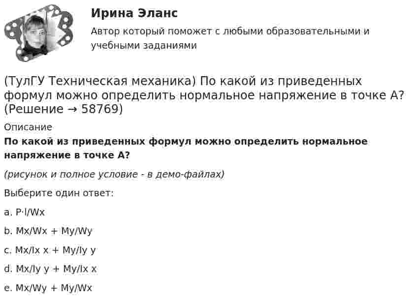     
            Описание
            По какой из приведенных формул можно определить нормальное напряжение в точке А?(рисунок и полное условие - в демо-файлах)Выберите один ответ:a. P·l/Wx b. Mx/Wx + My/Wy c. Mx/Ix x + My/Iy y d. Mx/Iy y + My/Ix x e. Mx/Wy + My/Wx    
            
            
            (ТулГУ Техническая механика) Показанный на рисунке вид деформации называется…(ТулГУ Техническая механика) По какой из приведенных формул можно определить нормальное напряжение в точке А?(ТулГУ Техническая механика) По какой из формул определяется эквивалентный расчётный момент по гипотезе удельной потенциальной энергии формоизменения?(ТулГУ Техническая механика) По какой формуле можно записать условие прочности для точки А, если [σсж] > [σp] ?💯 ТулГУ Техническая механика (правильные ответы на тест)(ТулГУ Техническая механика) При каком соотношении площадей поперечных сечений напряжения в центрально растянутых стальном и медном стержнях будут одинаковы при динамическом приложении нагрузки и прочих равных условиях?(ТулГУ Техническая механика) При плоском косом изгибе изогнутая под действием нагрузки ось балки …💯 ТулГУ Техническая механика (ответы на тест, март 2023)💯 ТулГУ Техническая механика (ответы на тест, октябрь 2022)(ТулГУ Техническая механика) Ответьте на вопрос: «По какой формуле можно определить нормальные напряжения на октаэдрических площадках?»(ТулГУ Техническая механика) Ответьте на вопрос: «Чему равны максимальные касательные напряжения (в Мпа), если главные напряжения равны 20 Мпа, (– 20 ) Мпа и (– 5 ) Мпа?»(ТулГУ Техническая механика) Первый инвариант тензора напряжений вычисляют по формуле(ТулГУ Техническая механика) Перемещение, вызванное действием ударной нагрузки, равно...(ТулГУ Техническая механика) По заданным значениям σ₁ = 80 МПа, σ₂ = 0, σ₃ = – 20 МПа, α = – 30° определить σₐ (МПа).