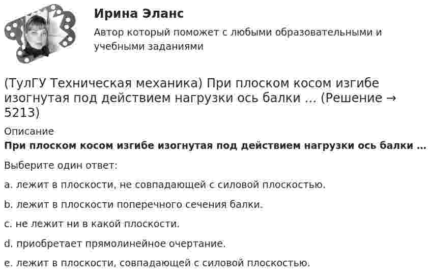      
          Описание
          При плоском косом изгибе изогнутая под действием нагрузки ось балки …Выберите один ответ:a. лежит в плоскости, не совпадающей с силовой плоскостью. b. лежит в плоскости поперечного сечения балки. c. не лежит ни в какой плоскости. d. приобретает прямолинейное очертание. e. лежит в плоскости, совпадающей с силовой плоскостью.   
            
            
            (ТулГУ Техническая механика) При каком соотношении площадей поперечных сечений напряжения в центрально растянутых стальном и медном стержнях будут одинаковы при динамическом приложении нагрузки и прочих равных условиях?(ТулГУ Техническая механика) При плоском косом изгибе изогнутая под действием нагрузки ось балки …(ТулГУ Техническая механика) Продолжите: «На главных площадках нормальные…(ТулГУ Техническая механика) Продолжите определение: «Главными называют площадки,…(ТулГУ Техническая механика) Продолжите определение: «Октаэдрическими называют площадки,…(ТулГУ Техническая механика) Продолжите определение: октаэдрической называется площадка, ...(ТулГУ Техническая механика) Прямоугольный брус, сечением 8x12 см сжимается силой F = 100 kН, приложенной в точке А. Определите напряжения в точках 1 и 2 в основании бруса. Укажите полученные ответы в Мпа.(ТулГУ Техническая механика) Перемещение, вызванное действием ударной нагрузки, равно...(ТулГУ Техническая механика) По заданным значениям σ₁ = 80 МПа, σ₂ = 0, σ₃ = – 20 МПа, α = – 30° определить σₐ (МПа).(ТулГУ Техническая механика) По заданным значениям σx = –10 МПа, σy = –20 МПа, τxy = 10 МПа определить максимальное нормальное напряжение (МПа).(ТулГУ Техническая механика) Показанный на рисунке вид деформации называется…(ТулГУ Техническая механика) По какой из приведенных формул можно определить нормальное напряжение в точке А?(ТулГУ Техническая механика) По какой из формул определяется эквивалентный расчётный момент по гипотезе удельной потенциальной энергии формоизменения?(ТулГУ Техническая механика) По какой формуле можно записать условие прочности для точки А, если [σсж] > [σp] ?