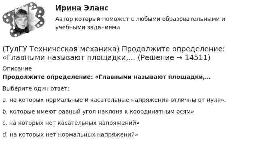      
          Описание
          Продолжите определение: «Главными называют площадки,…Выберите один ответ:a. на которых нормальные и касательные напряжения отличны от нуля». b. которые имеют равный угол наклона к координатным осям» c. на которых нет касательных напряжений» d. на которых нет нормальных напряжений»   
            
            
            (ТулГУ Техническая механика) Продолжите: «На главных площадках нормальные…(ТулГУ Техническая механика) Продолжите определение: «Главными называют площадки,…(ТулГУ Техническая механика) Продолжите определение: «Октаэдрическими называют площадки,…(ТулГУ Техническая механика) Продолжите определение: октаэдрической называется площадка, ...(ТулГУ Техническая механика) Прямоугольный брус, сечением 8x12 см сжимается силой F = 100 kН, приложенной в точке А. Определите напряжения в точках 1 и 2 в основании бруса. Укажите полученные ответы в Мпа.(ТулГУ Техническая механика) Рама постоянной жесткости EI нагружена силой F. Длины всех участков одинаковые, равны L. Требуется построить окончательную эпюру моментов M. Укажите полученный результат.(ТулГУ Техническая механика) Сколько нужно составить канонических уравнений метода сил, чтобы построить эпюру изгибающих моментов для балки, указанной на рисунке?(ТулГУ Техническая механика) По заданным значениям σx = –10 МПа, σy = –20 МПа, τxy = 10 МПа определить максимальное нормальное напряжение (МПа).(ТулГУ Техническая механика) Показанный на рисунке вид деформации называется…(ТулГУ Техническая механика) По какой из приведенных формул можно определить нормальное напряжение в точке А?(ТулГУ Техническая механика) По какой из формул определяется эквивалентный расчётный момент по гипотезе удельной потенциальной энергии формоизменения?(ТулГУ Техническая механика) По какой формуле можно записать условие прочности для точки А, если [σсж] > [σp] ?💯 ТулГУ Техническая механика (правильные ответы на тест)(ТулГУ Техническая механика) При каком соотношении площадей поперечных сечений напряжения в центрально растянутых стальном и медном стержнях будут одинаковы при динамическом приложении нагрузки и прочих равных условиях?