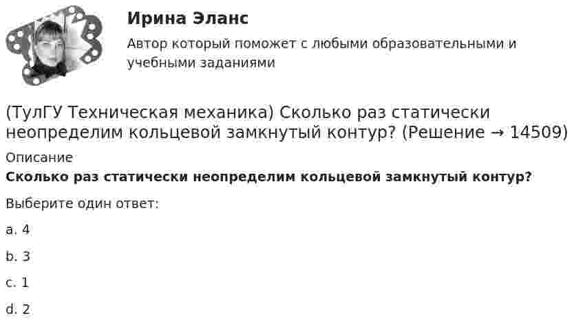      
          Описание
          Сколько раз статически неопределим кольцевой замкнутый контур?Выберите один ответ:a. 4b. 3c. 1d. 2  
            
            
            (ТулГУ Техническая механика) Сколько нужно составить канонических уравнений метода сил, чтобы построить эпюру изгибающих моментов для балки, указанной на рисунке?(ТулГУ Техническая механика) Сколько раз статически неопределим кольцевой замкнутый контур?(ТулГУ Техническая механика) Сколько силовых факторов возможно в поперечном сечении стержня при косом изгибе?(ТулГУ Техническая механика) Согласно третьей теории прочности причиной наступления предельного напряженного состояния является...(ТулГУ Техническая механика) С увеличением предела прочности материала эффективные коэффициенты концентрации напряжений для валов...(ТулГУ Техническая механика) Укажите, какое из показанных на рисунке напряжений является отрицательным.(ТулГУ Техническая механика) Укажите номер балки, которой соответствует данная система канонических уравнений метода сил:   δ₁₁ x₁ + δ₁₂ x₂ + ∆₁ₚ = 0;  δ₂₁ x₁ + δ₂₂ x₂ + ∆₂ₚ = 0.(ТулГУ Техническая механика) При каком соотношении площадей поперечных сечений напряжения в центрально растянутых стальном и медном стержнях будут одинаковы при динамическом приложении нагрузки и прочих равных условиях?(ТулГУ Техническая механика) При плоском косом изгибе изогнутая под действием нагрузки ось балки …(ТулГУ Техническая механика) Продолжите: «На главных площадках нормальные…(ТулГУ Техническая механика) Продолжите определение: «Главными называют площадки,…(ТулГУ Техническая механика) Продолжите определение: «Октаэдрическими называют площадки,…(ТулГУ Техническая механика) Продолжите определение: октаэдрической называется площадка, ...(ТулГУ Техническая механика) Прямоугольный брус, сечением 8x12 см сжимается силой F = 100 kН, приложенной в точке А. Определите напряжения в точках 1 и 2 в основании бруса. Укажите полученные ответы в Мпа.