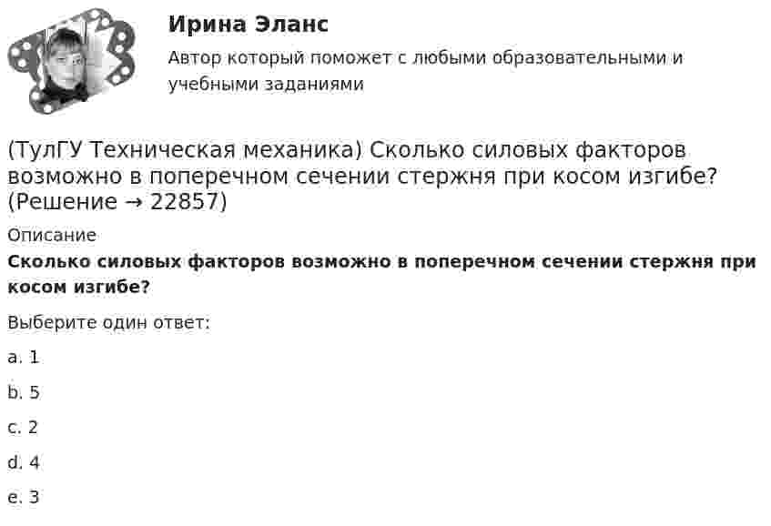      
          Описание
          Сколько силовых факторов возможно в поперечном сечении стержня при косом изгибе?Выберите один ответ:a. 1 b. 5 c. 2 d. 4 e. 3   
            
            
            (ТулГУ Техническая механика) Сколько раз статически неопределим кольцевой замкнутый контур?(ТулГУ Техническая механика) Сколько силовых факторов возможно в поперечном сечении стержня при косом изгибе?(ТулГУ Техническая механика) Согласно третьей теории прочности причиной наступления предельного напряженного состояния является...(ТулГУ Техническая механика) С увеличением предела прочности материала эффективные коэффициенты концентрации напряжений для валов...(ТулГУ Техническая механика) Укажите, какое из показанных на рисунке напряжений является отрицательным.(ТулГУ Техническая механика) Укажите номер балки, которой соответствует данная система канонических уравнений метода сил:   δ₁₁ x₁ + δ₁₂ x₂ + ∆₁ₚ = 0;  δ₂₁ x₁ + δ₂₂ x₂ + ∆₂ₚ = 0.(ТулГУ Техническая механика) Укажите опасную точку в показанном на рисунке сечении баки, испытывающей изгиб.(ТулГУ Техническая механика) При плоском косом изгибе изогнутая под действием нагрузки ось балки …(ТулГУ Техническая механика) Продолжите: «На главных площадках нормальные…(ТулГУ Техническая механика) Продолжите определение: «Главными называют площадки,…(ТулГУ Техническая механика) Продолжите определение: «Октаэдрическими называют площадки,…(ТулГУ Техническая механика) Продолжите определение: октаэдрической называется площадка, ...(ТулГУ Техническая механика) Прямоугольный брус, сечением 8x12 см сжимается силой F = 100 kН, приложенной в точке А. Определите напряжения в точках 1 и 2 в основании бруса. Укажите полученные ответы в Мпа.(ТулГУ Техническая механика) Рама постоянной жесткости EI нагружена силой F. Длины всех участков одинаковые, равны L. Требуется построить окончательную эпюру моментов M. Укажите полученный результат.