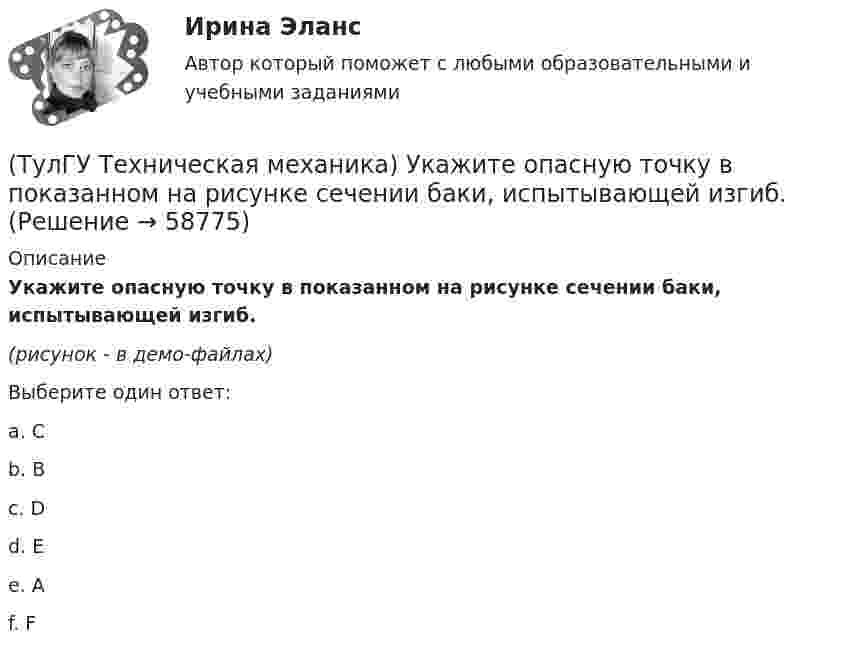     
            Описание
            Укажите опасную точку в показанном на рисунке сечении баки, испытывающей изгиб.(рисунок - в демо-файлах)Выберите один ответ:a. C b. B c. D d. E e. A f. F    
            
            
            (ТулГУ Техническая механика) Укажите номер балки, которой соответствует данная система канонических уравнений метода сил:   δ₁₁ x₁ + δ₁₂ x₂ + ∆₁ₚ = 0;  δ₂₁ x₁ + δ₂₂ x₂ + ∆₂ₚ = 0.(ТулГУ Техническая механика) Укажите опасную точку в показанном на рисунке сечении баки, испытывающей изгиб.(ТулГУ Техническая механика) Укажите опасную точку, если [σсж] > [σр].(ТулГУ Техническая механика) Укажите положение нулевой линии, если силовая линия при изгибе балки прямоугольного поперечного сечения проходит через диагональ прямоугольника.(ТулГУ Техническая механика) Укажите правильное обозначение напряжения, обозначенного на рисунке цифрой 1(ТулГУ Техническая механика) Укажите правильно составленный интеграл Мора, для определения прогиба в точке С, если EI = const.(ТулГУ Техническая механика) Укажите правильные обозначения для напряжений, отмеченных на рисунке цифрами 1 и 2(ТулГУ Техническая механика) Прямоугольный брус, сечением 8x12 см сжимается силой F = 100 kН, приложенной в точке А. Определите напряжения в точках 1 и 2 в основании бруса. Укажите полученные ответы в Мпа.(ТулГУ Техническая механика) Рама постоянной жесткости EI нагружена силой F. Длины всех участков одинаковые, равны L. Требуется построить окончательную эпюру моментов M. Укажите полученный результат.(ТулГУ Техническая механика) Сколько нужно составить канонических уравнений метода сил, чтобы построить эпюру изгибающих моментов для балки, указанной на рисунке?(ТулГУ Техническая механика) Сколько раз статически неопределим кольцевой замкнутый контур?(ТулГУ Техническая механика) Сколько силовых факторов возможно в поперечном сечении стержня при косом изгибе?(ТулГУ Техническая механика) Согласно третьей теории прочности причиной наступления предельного напряженного состояния является...(ТулГУ Техническая механика) С увеличением предела прочности материала эффективные коэффициенты концентрации напряжений для валов...