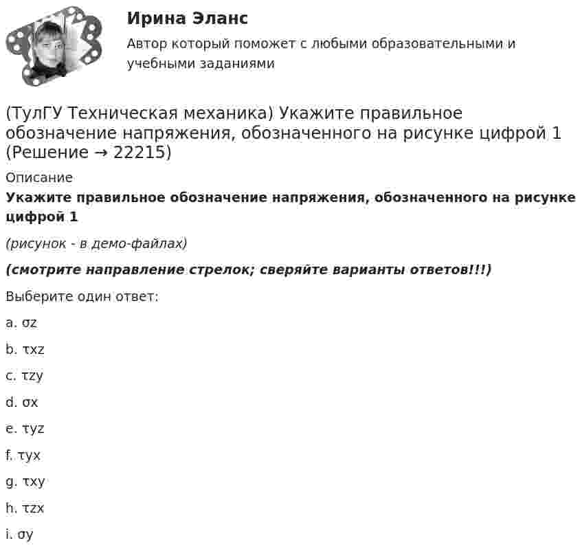     
          Описание
          Укажите правильное обозначение напряжения, обозначенного на рисунке цифрой 1(рисунок - в демо-файлах)﻿(смотрите направление стрелок; сверяйте варианты ответов!!!)Выберите один ответ:a. σzb. τxzc. τzyd. σxe. τyzf. τyx g. τxyh. τzxi. σy  
            
            
            (ТулГУ Техническая механика) Укажите положение нулевой линии, если силовая линия при изгибе балки прямоугольного поперечного сечения проходит через диагональ прямоугольника.(ТулГУ Техническая механика) Укажите правильное обозначение напряжения, обозначенного на рисунке цифрой 1(ТулГУ Техническая механика) Укажите правильно составленный интеграл Мора, для определения прогиба в точке С, если EI = const.(ТулГУ Техническая механика) Укажите правильные обозначения для напряжений, отмеченных на рисунке цифрами 1 и 2(ТулГУ Техническая механика) Укажите степень статической неопределимости данной рамы.(ТулГУ Техническая механика) Укажите условие прочности при косом изгибе для опасной точки симметричного сечения.(ТулГУ Техническая механика) Укажите формулу для определения нормального напряжения в точке К.(ТулГУ Техническая механика) Сколько раз статически неопределим кольцевой замкнутый контур?(ТулГУ Техническая механика) Сколько силовых факторов возможно в поперечном сечении стержня при косом изгибе?(ТулГУ Техническая механика) Согласно третьей теории прочности причиной наступления предельного напряженного состояния является...(ТулГУ Техническая механика) С увеличением предела прочности материала эффективные коэффициенты концентрации напряжений для валов...(ТулГУ Техническая механика) Укажите, какое из показанных на рисунке напряжений является отрицательным.(ТулГУ Техническая механика) Укажите номер балки, которой соответствует данная система канонических уравнений метода сил:   δ₁₁ x₁ + δ₁₂ x₂ + ∆₁ₚ = 0;  δ₂₁ x₁ + δ₂₂ x₂ + ∆₂ₚ = 0.(ТулГУ Техническая механика) Укажите опасную точку в показанном на рисунке сечении баки, испытывающей изгиб.