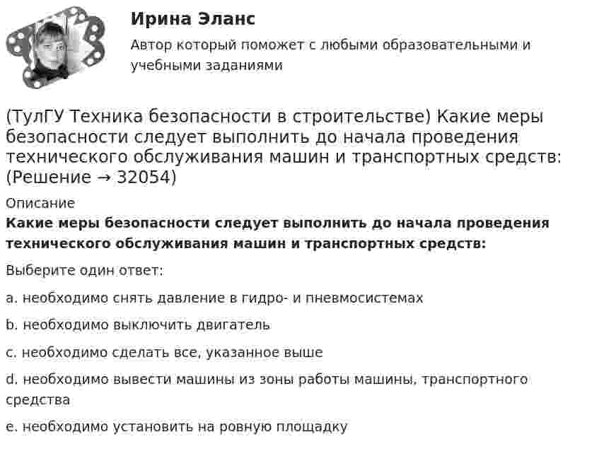      
          Описание
          Какие меры безопасности следует выполнить до начала проведения технического обслуживания машин и транспортных средств:Выберите один ответ:a. необходимо снять давление в гидро- и пневмосистемах b. необходимо выключить двигатель c. необходимо сделать все, указанное выше d. необходимо вывести машины из зоны работы машины, транспортного средства e. необходимо установить на ровную площадку   
            
            
            (ТулГУ Техника безопасности в строительстве) Какие меры безопасности должны соблюдаться при выполнении строительно-монтажных работ с применением строительных машин и транспортных средств в охранной зоне действующей линии электропередачи:(ТулГУ Техника безопасности в строительстве) Какие меры безопасности следует выполнить до начала проведения технического обслуживания машин и транспортных средств:(ТулГУ Техника безопасности в строительстве) Какие работы не допускается выполнять с приставных лестниц:(ТулГУ Техника безопасности в строительстве) Какие размеры опасной зоны устанавливаются при эксплуатации машин, имеющих подвижные рабочие органы:(ТулГУ Техника безопасности в строительстве) Какие ручные электрические машины требуют производства заземления:(ТулГУ Техника безопасности в строительстве) Какими нормативными документами следует руководствоваться при эксплуатации грузоподъемных машин:(ТулГУ Техника безопасности в строительстве) Какими условиями согласно законодательству должно определяться понятие «рабочее место»:(ТулГУ Техника безопасности в строительстве) В каком случае проводится внеплановый инструктаж:(ТулГУ Техника безопасности в строительстве) Во время производственной практики студент колледжа, работающий под контролем руководителя строительной организации получил травму. Кто создает комиссию и проводит расследование:(ТулГУ Техника безопасности в строительстве) В состав комиссии по расследованию несчастного случая, происшедшего у работодателя входят:(ТулГУ Техника безопасности в строительстве) Где должны находиться места временного или постоянного нахождения людей:(ТулГУ Техника безопасности в строительстве) Допускаются ли к выполнению работ, к которым предъявляются дополнительные требования по безопасности труда, работники до прохождения ими обучения безопасным методам и приемам работ:(ТулГУ Техника безопасности в строительстве) Допустимо ли использование труда женщин на подземных работах:(ТулГУ Техника безопасности в строительстве) Каждый работник имеет право на отказ от выполнения работ: