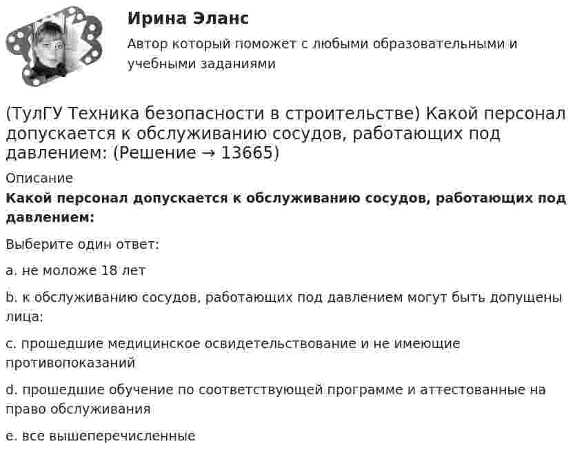      
          Описание
          Какой персонал допускается к обслуживанию сосудов, работающих под давлением:Выберите один ответ:a. не моложе 18 лет b. к обслуживанию сосудов, работающих под давлением могут быть допущены лица: c. прошедшие медицинское освидетельствование и не имеющие противопоказаний d. прошедшие обучение по соответствующей программе и аттестованные на право обслуживания e. все вышеперечисленные   
            
            
            (ТулГУ Техника безопасности в строительстве) Какой должна быть ширина проходов между стеной производственного здания и оборудованием:(ТулГУ Техника безопасности в строительстве) Какой персонал допускается к обслуживанию сосудов, работающих под давлением:(ТулГУ Техника безопасности в строительстве) Кем осуществляется периодический оперативный контроль состояния условий безопасности труда в подразделениях предприятий:(ТулГУ Техника безопасности в строительстве) Кто возглавляет комиссию для расследования группового несчастного случая на производстве:(ТулГУ Техника безопасности в строительстве) Кто проводит вводный инструктаж:(ТулГУ Техника безопасности в строительстве) Кто проводит расследование несчастного случая с человеческими жертвами 15 и более человек:(ТулГУ Техника безопасности в строительстве) Кто расследует несчастный случай, происшедший с работником при выполнении работ по совместительству:(ТулГУ Техника безопасности в строительстве) Какие меры безопасности должны соблюдаться при выполнении строительно-монтажных работ с применением строительных машин и транспортных средств в охранной зоне действующей линии электропередачи:(ТулГУ Техника безопасности в строительстве) Какие меры безопасности следует выполнить до начала проведения технического обслуживания машин и транспортных средств:(ТулГУ Техника безопасности в строительстве) Какие работы не допускается выполнять с приставных лестниц:(ТулГУ Техника безопасности в строительстве) Какие размеры опасной зоны устанавливаются при эксплуатации машин, имеющих подвижные рабочие органы:(ТулГУ Техника безопасности в строительстве) Какие ручные электрические машины требуют производства заземления:(ТулГУ Техника безопасности в строительстве) Какими нормативными документами следует руководствоваться при эксплуатации грузоподъемных машин:(ТулГУ Техника безопасности в строительстве) Какими условиями согласно законодательству должно определяться понятие «рабочее место»: