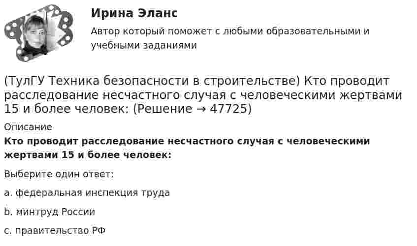      
            Описание
            Кто проводит расследование несчастного случая с человеческими жертвами 15 и более человек:Выберите один ответ:a. федеральная инспекция труда b. минтруд России c. правительство РФ   
            
            
            (ТулГУ Техника безопасности в строительстве) Кто проводит вводный инструктаж:(ТулГУ Техника безопасности в строительстве) Кто проводит расследование несчастного случая с человеческими жертвами 15 и более человек:(ТулГУ Техника безопасности в строительстве) Кто расследует несчастный случай, происшедший с работником при выполнении работ по совместительству:💯 ТулГУ Техника безопасности в строительстве (ответы на тест, октябрь 2022)(ТулГУ Техника безопасности в строительстве) Подлежит ли расследованию как несчастный случай на производстве событие, происшедшее с работником: по дороге с работы, выходя из трамвая, он оступился и травмировал ногу, в результате временно был💯 ТулГУ Техника безопасности в строительстве (правильные ответы на тест)(ТулГУ Техника безопасности в строительстве) При каких условиях запрещается пуск ленточных конвейеров:(ТулГУ Техника безопасности в строительстве) Какие ручные электрические машины требуют производства заземления:(ТулГУ Техника безопасности в строительстве) Какими нормативными документами следует руководствоваться при эксплуатации грузоподъемных машин:(ТулГУ Техника безопасности в строительстве) Какими условиями согласно законодательству должно определяться понятие «рабочее место»:(ТулГУ Техника безопасности в строительстве) Какова допустимая длина приставных деревянных лестниц:(ТулГУ Техника безопасности в строительстве) Какой должна быть ширина проходов между стеной производственного здания и оборудованием:(ТулГУ Техника безопасности в строительстве) Какой персонал допускается к обслуживанию сосудов, работающих под давлением:(ТулГУ Техника безопасности в строительстве) Кем осуществляется периодический оперативный контроль состояния условий безопасности труда в подразделениях предприятий: