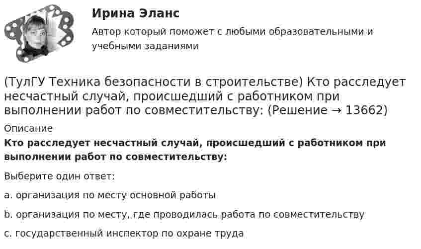      
          Описание
          Кто расследует несчастный случай, происшедший с работником при выполнении работ по совместительству:Выберите один ответ:a. организация по месту основной работы b. организация по месту, где проводилась работа по совместительству c. государственный инспектор по охране труда   
            
            
            (ТулГУ Техника безопасности в строительстве) Кто проводит расследование несчастного случая с человеческими жертвами 15 и более человек:(ТулГУ Техника безопасности в строительстве) Кто расследует несчастный случай, происшедший с работником при выполнении работ по совместительству:💯 ТулГУ Техника безопасности в строительстве (ответы на тест, октябрь 2022)(ТулГУ Техника безопасности в строительстве) Подлежит ли расследованию как несчастный случай на производстве событие, происшедшее с работником: по дороге с работы, выходя из трамвая, он оступился и травмировал ногу, в результате временно был💯 ТулГУ Техника безопасности в строительстве (правильные ответы на тест)(ТулГУ Техника безопасности в строительстве) При каких условиях запрещается пуск ленточных конвейеров:(ТулГУ Техника безопасности в строительстве) При какой численности работников в организации должен быть создан совместный комитет (комиссия) по охране труда:(ТулГУ Техника безопасности в строительстве) Какими нормативными документами следует руководствоваться при эксплуатации грузоподъемных машин:(ТулГУ Техника безопасности в строительстве) Какими условиями согласно законодательству должно определяться понятие «рабочее место»:(ТулГУ Техника безопасности в строительстве) Какова допустимая длина приставных деревянных лестниц:(ТулГУ Техника безопасности в строительстве) Какой должна быть ширина проходов между стеной производственного здания и оборудованием:(ТулГУ Техника безопасности в строительстве) Какой персонал допускается к обслуживанию сосудов, работающих под давлением:(ТулГУ Техника безопасности в строительстве) Кем осуществляется периодический оперативный контроль состояния условий безопасности труда в подразделениях предприятий:(ТулГУ Техника безопасности в строительстве) Кто возглавляет комиссию для расследования группового несчастного случая на производстве: