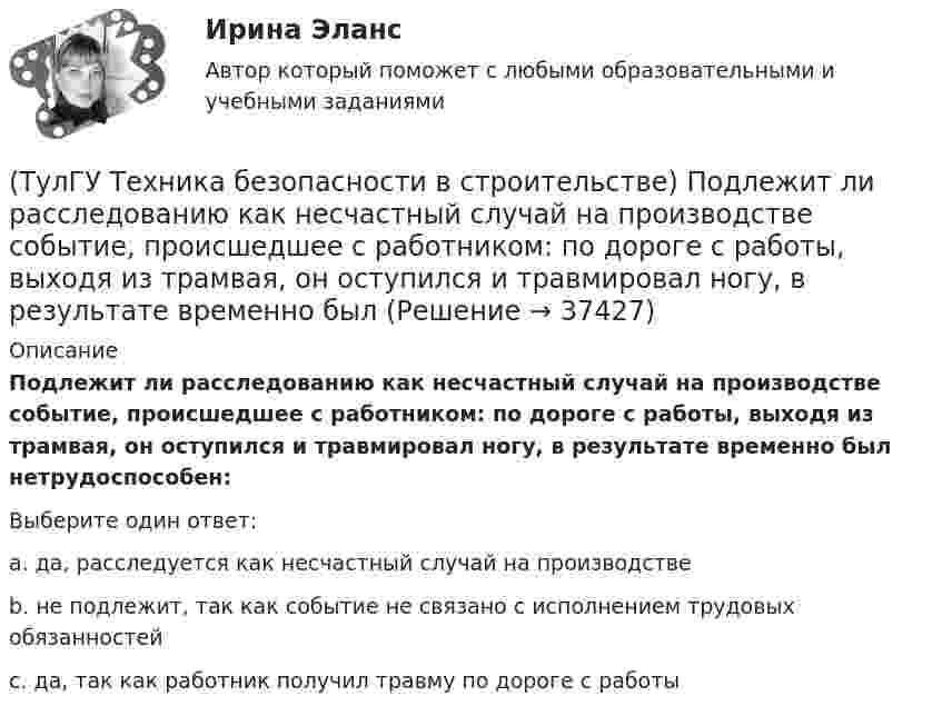      
          Описание
          Подлежит ли расследованию как несчастный случай на производстве событие, происшедшее с работником: по дороге с работы, выходя из трамвая, он оступился и травмировал ногу, в результате временно был нетрудоспособен:Выберите один ответ:a. да, расследуется как несчастный случай на производстве b. не подлежит, так как событие не связано с исполнением трудовых обязанностей c. да, так как работник получил травму по дороге с работы   
            
            
            💯 ТулГУ Техника безопасности в строительстве (ответы на тест, октябрь 2022)(ТулГУ Техника безопасности в строительстве) Подлежит ли расследованию как несчастный случай на производстве событие, происшедшее с работником: по дороге с работы, выходя из трамвая, он оступился и травмировал ногу, в результате временно был💯 ТулГУ Техника безопасности в строительстве (правильные ответы на тест)(ТулГУ Техника безопасности в строительстве) При каких условиях запрещается пуск ленточных конвейеров:(ТулГУ Техника безопасности в строительстве) При какой численности работников в организации должен быть создан совместный комитет (комиссия) по охране труда:(ТулГУ Техника безопасности в строительстве) Принимает ли участие в расследовании несчастного случая руководитель, непосредственно отвечающий за безопасность на производстве:(ТулГУ Техника безопасности в строительстве) Решения, принятые государственными инспекторами труда:(ТулГУ Техника безопасности в строительстве) Какова допустимая длина приставных деревянных лестниц:(ТулГУ Техника безопасности в строительстве) Какой должна быть ширина проходов между стеной производственного здания и оборудованием:(ТулГУ Техника безопасности в строительстве) Какой персонал допускается к обслуживанию сосудов, работающих под давлением:(ТулГУ Техника безопасности в строительстве) Кем осуществляется периодический оперативный контроль состояния условий безопасности труда в подразделениях предприятий:(ТулГУ Техника безопасности в строительстве) Кто возглавляет комиссию для расследования группового несчастного случая на производстве:(ТулГУ Техника безопасности в строительстве) Кто проводит вводный инструктаж:(ТулГУ Техника безопасности в строительстве) Кто проводит расследование несчастного случая с человеческими жертвами 15 и более человек: