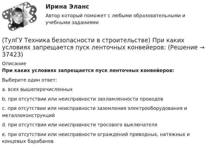      
          Описание
          При каких условиях запрещается пуск ленточных конвейеров:Выберите один ответ:a. всех вышеперечисленных b. при отсутствии или неисправности захламленности проходов c. при отсутствии или неисправности заземления электрооборудования и металлоконструкций d. при отсутствии или неисправности тросового выключателя e. при отсутствии или неисправности ограждений приводных, натяжных и концевых барабанов   
            
            
            💯 ТулГУ Техника безопасности в строительстве (правильные ответы на тест)(ТулГУ Техника безопасности в строительстве) При каких условиях запрещается пуск ленточных конвейеров:(ТулГУ Техника безопасности в строительстве) При какой численности работников в организации должен быть создан совместный комитет (комиссия) по охране труда:(ТулГУ Техника безопасности в строительстве) Принимает ли участие в расследовании несчастного случая руководитель, непосредственно отвечающий за безопасность на производстве:(ТулГУ Техника безопасности в строительстве) Решения, принятые государственными инспекторами труда:(ТулГУ Техника безопасности в строительстве) Укажите важнейшее из основных направлений государственной политики в области охраны труда:(ТулГУ Техника высоких напряжений) В каких направлениях развиваются современные энергосистемы:(ТулГУ Техника безопасности в строительстве) Какой персонал допускается к обслуживанию сосудов, работающих под давлением:(ТулГУ Техника безопасности в строительстве) Кем осуществляется периодический оперативный контроль состояния условий безопасности труда в подразделениях предприятий:(ТулГУ Техника безопасности в строительстве) Кто возглавляет комиссию для расследования группового несчастного случая на производстве:(ТулГУ Техника безопасности в строительстве) Кто проводит вводный инструктаж:(ТулГУ Техника безопасности в строительстве) Кто проводит расследование несчастного случая с человеческими жертвами 15 и более человек:(ТулГУ Техника безопасности в строительстве) Кто расследует несчастный случай, происшедший с работником при выполнении работ по совместительству:💯 ТулГУ Техника безопасности в строительстве (ответы на тест, октябрь 2022)