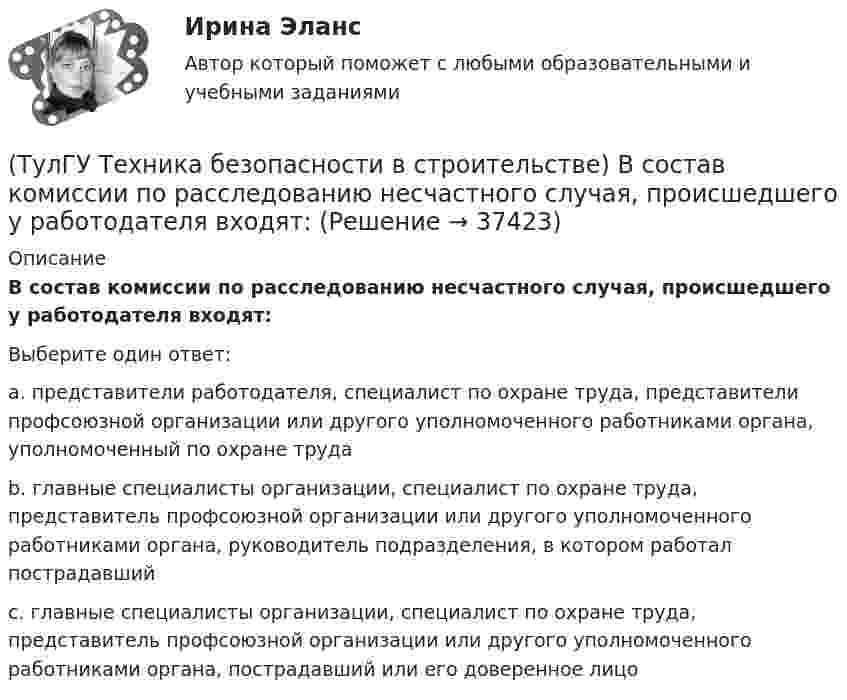      
          Описание
          В состав комиссии по расследованию несчастного случая, происшедшего у работодателя входят:Выберите один ответ:a. представители работодателя, специалист по охране труда, представители профсоюзной организации или другого уполномоченного работниками органа, уполномоченный по охране трудаb. главные специалисты организации, специалист по охране труда, представитель профсоюзной организации или другого уполномоченного работниками органа, руководитель подразделения, в котором работал пострадавший c. главные специалисты организации, специалист по охране труда, представитель профсоюзной организации или другого уполномоченного работниками органа, пострадавший или его доверенное лицо  
            
            
            (ТулГУ Техника безопасности в строительстве) Во время производственной практики студент колледжа, работающий под контролем руководителя строительной организации получил травму. Кто создает комиссию и проводит расследование:(ТулГУ Техника безопасности в строительстве) В состав комиссии по расследованию несчастного случая, происшедшего у работодателя входят:(ТулГУ Техника безопасности в строительстве) Где должны находиться места временного или постоянного нахождения людей:(ТулГУ Техника безопасности в строительстве) Допускаются ли к выполнению работ, к которым предъявляются дополнительные требования по безопасности труда, работники до прохождения ими обучения безопасным методам и приемам работ:(ТулГУ Техника безопасности в строительстве) Допустимо ли использование труда женщин на подземных работах:(ТулГУ Техника безопасности в строительстве) Каждый работник имеет право на отказ от выполнения работ:(ТулГУ Техника безопасности в строительстве) Какие компенсации и льготы не предусмотрены за тяжелые работы и работы, связанные с вредными и опасными условиями труда:(ТулГУ Термодинамические процессы в системах ТГВ) Эффект Джоуля-ТомпсонаТулГу (Тест) Моделирование динамических системТулГу ТЕСТ Электрические и электронные аппараты ТулГу Тест Электрический приводТулГу Тест Электроэнергетика 7 сем.(ТулГУ Техника безопасности в строительстве) В какие сроки необходимо проводить полное техническое освидетельствование грузоподъемных кранов:(ТулГУ Техника безопасности в строительстве) В какие сроки проводится расследование несчастного случая не относящегося к тяжелым со смертельным исходом или групповым: