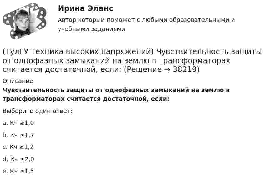     
          Описание
          Чувствительность защиты от однофазных замыканий на землю в трансформаторах считается достаточной, если:Выберите один ответ:a. Кч ≥1,0b. Кч ≥1,7c. Кч ≥1,2d. Кч ≥2,0e. Кч ≥1,5   
            
            
            (ТулГУ Техника высоких напряжений) Что используется для исправления неселективности быстродействующих защит?(ТулГУ Техника высоких напряжений) Чувствительность защиты от однофазных замыканий на землю в трансформаторах считается достаточной, если:(ТулГУ Техника транспорта, обслуживание и ремонт) В задачи каких служб или подразделений входит мониторинг технического состояния подвижного состава?(ТулГУ Техника транспорта, обслуживание и ремонт) В какой части Положения установлены виды ТО подвижного состава.(ТулГУ Техника транспорта, обслуживание и ремонт) Включают ли контрольные работы данную группу операций:(ТулГУ Техника транспорта, обслуживание и ремонт) Включают ли нормативы трудоёмкости ТО-2 ещё трудоёмкость ЕО?(ТулГУ Техника транспорта, обслуживание и ремонт) Входит ли персонал в состав средств ТО и Р?(ТулГУ Техника высоких напряжений) Радиальные линии обычно выполняются:(ТулГУ Техника высоких напряжений) Реле, подключаемые в цепь через трансформаторы тока или напряжения, называются:(ТулГУ Техника высоких напряжений) Реле частоты и тепловые реле относятся к типу:(ТулГУ Техника высоких напряжений) Селективность – это:(ТулГУ Техника высоких напряжений) Сети типа TN-C позволяют:(ТулГУ Техника высоких напряжений) У ВЛ со сталеалюминиевыми проводами сечением 25 - 150 кв.мм и среднегеометрическим расстоянием между(ТулГУ Техника высоких напряжений) Факторы, определяющие значение коэффициента схемы: