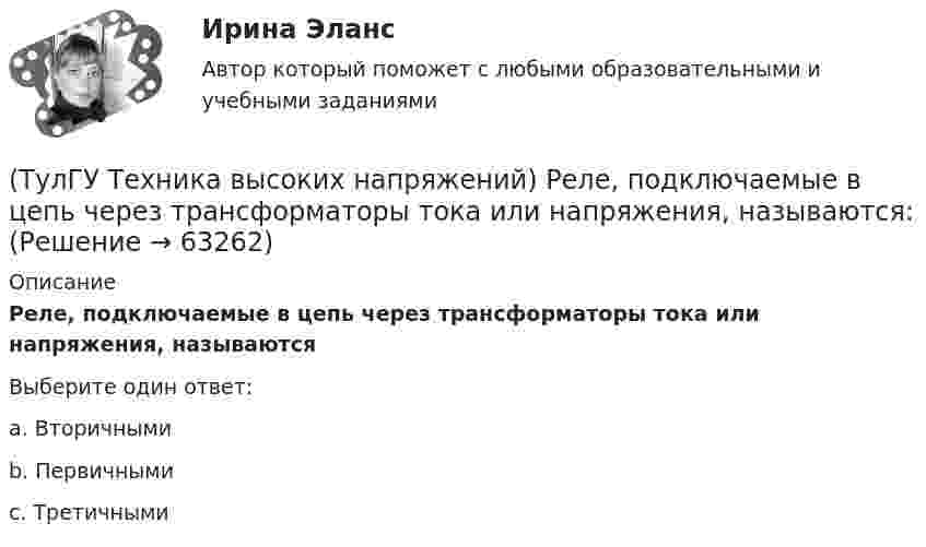      
            Описание
            Реле, подключаемые в цепь через трансформаторы тока или напряжения, называютсяВыберите один ответ:a. Вторичными b. Первичными c. Третичными    
            
            
            (ТулГУ Техника высоких напряжений) Радиальные линии обычно выполняются:(ТулГУ Техника высоких напряжений) Реле, подключаемые в цепь через трансформаторы тока или напряжения, называются:(ТулГУ Техника высоких напряжений) Реле частоты и тепловые реле относятся к типу:(ТулГУ Техника высоких напряжений) Селективность – это:(ТулГУ Техника высоких напряжений) Сети типа TN-C позволяют:(ТулГУ Техника высоких напряжений) У ВЛ со сталеалюминиевыми проводами сечением 25 - 150 кв.мм и среднегеометрическим расстоянием между(ТулГУ Техника высоких напряжений) Факторы, определяющие значение коэффициента схемы:(ТулГУ Техника высоких напряжений) Кратность срабатывания отсечки индукционного реле РТ-80 определяется:(ТулГУ Техника высоких напряжений) Материалом для жил изолированных проводов могут служить:(ТулГУ Техника высоких напряжений) Наименьший ток, при котором срабатывает реле, называется?(ТулГУ Техника высоких напряжений) На какой из перечисленных величин токов не выпускается реле РЭВ 3?(ТулГУ Техника высоких напряжений) Ненормальный режим работы характеризуемый как перегрев ТВЧ и изоляции, её ускоренный износ, называется:(ТулГУ Техника высоких напряжений) Основными параметрами схем релейной защиты являются:(ТулГУ Техника высоких напряжений) Отношение расстояния центра нагрузок от центра питания к расстоянию между крайними потребителями при магистральных линиях участка сети: