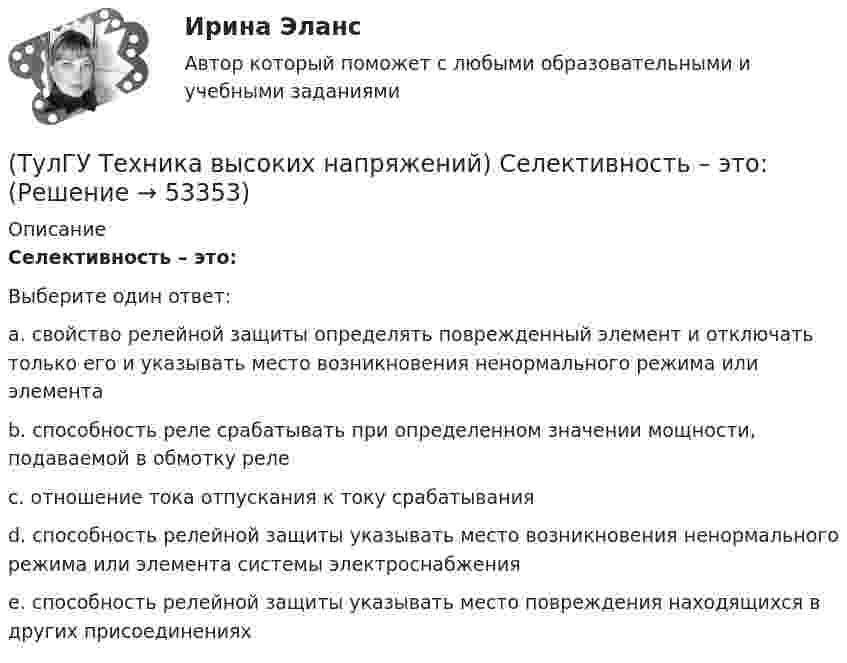      
            Описание
            Селективность – это:Выберите один ответ:a. свойство релейной защиты определять поврежденный элемент и отключать только его и указывать место возникновения ненормального режима или элемента b. способность реле срабатывать при определенном значении мощности, подаваемой в обмотку реле c. отношение тока отпускания к току срабатывания d. способность релейной защиты указывать место возникновения ненормального режима или элемента системы электроснабжения e. способность релейной защиты указывать место повреждения находящихся в других присоединениях   
            
            
            (ТулГУ Техника высоких напряжений) Реле частоты и тепловые реле относятся к типу:(ТулГУ Техника высоких напряжений) Селективность – это:(ТулГУ Техника высоких напряжений) Сети типа TN-C позволяют:(ТулГУ Техника высоких напряжений) У ВЛ со сталеалюминиевыми проводами сечением 25 - 150 кв.мм и среднегеометрическим расстоянием между(ТулГУ Техника высоких напряжений) Факторы, определяющие значение коэффициента схемы:(ТулГУ Техника высоких напряжений) Число потребителей радиальных линий составляет:(ТулГУ Техника высоких напряжений) Что используется для исправления неселективности быстродействующих защит?(ТулГУ Техника высоких напряжений) Наименьший ток, при котором срабатывает реле, называется?(ТулГУ Техника высоких напряжений) На какой из перечисленных величин токов не выпускается реле РЭВ 3?(ТулГУ Техника высоких напряжений) Ненормальный режим работы характеризуемый как перегрев ТВЧ и изоляции, её ускоренный износ, называется:(ТулГУ Техника высоких напряжений) Основными параметрами схем релейной защиты являются:(ТулГУ Техника высоких напряжений) Отношение расстояния центра нагрузок от центра питания к расстоянию между крайними потребителями при магистральных линиях участка сети:(ТулГУ Техника высоких напряжений) Отношение результирующей расчетной нагрузки к сумме расчетных мощностей потребителей магистральных линий участка сети составляет:(ТулГУ Техника высоких напряжений) Радиальные линии обычно выполняются: