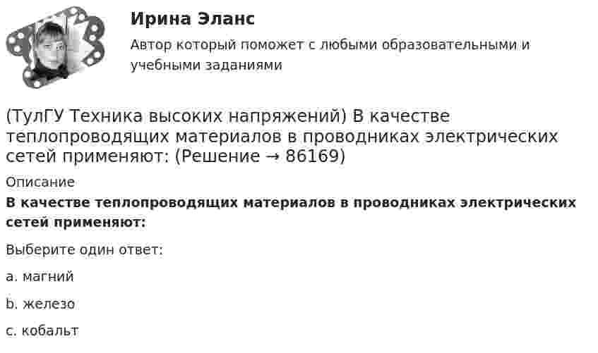      
            Описание
            В качестве теплопроводящих материалов в проводниках электрических сетей применяют:Выберите один ответ:a. магний b. железо c. кобальт    
            
            
            (ТулГУ Техника высоких напряжений) В каких направлениях развиваются современные энергосистемы:(ТулГУ Техника высоких напряжений) В качестве теплопроводящих материалов в проводниках электрических сетей применяют:(ТулГУ Техника высоких напряжений) В многожильных кабелях жилы могут иметь сечение:(ТулГУ Техника высоких напряжений) В сетях 6 - 35 кВ удельная емкостная проводимость у КЛ при сечениях 10 - 300 кв.мм находятся в пределах:(ТулГУ Техника высоких напряжений) В случае необходимости защиты кабеля от механических повреждений применяются:(ТулГУ Техника высоких напряжений) В состав кабелей могут входить дополнительные жилы для использования:(ТулГУ Техника высоких напряжений) В специальных случаях в неизолированных проводах находят применение также:💯 ТулГУ Техника безопасности в строительстве (ответы на тест, октябрь 2022)(ТулГУ Техника безопасности в строительстве) Подлежит ли расследованию как несчастный случай на производстве событие, происшедшее с работником: по дороге с работы, выходя из трамвая, он оступился и травмировал ногу, в результате временно был💯 ТулГУ Техника безопасности в строительстве (правильные ответы на тест)(ТулГУ Техника безопасности в строительстве) При каких условиях запрещается пуск ленточных конвейеров:(ТулГУ Техника безопасности в строительстве) При какой численности работников в организации должен быть создан совместный комитет (комиссия) по охране труда:(ТулГУ Техника безопасности в строительстве) Принимает ли участие в расследовании несчастного случая руководитель, непосредственно отвечающий за безопасность на производстве:(ТулГУ Техника безопасности в строительстве) Решения, принятые государственными инспекторами труда: