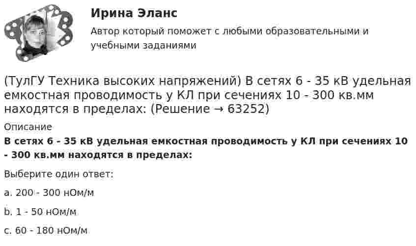      
            Описание
            В сетях 6 - 35 кВ удельная емкостная проводимость у КЛ при сечениях 10 - 300 кв.мм находятся в пределах:Выберите один ответ:a. 200 - 300 нОм/м b. 1 - 50 нОм/м c. 60 - 180 нОм/м    
            
            
            (ТулГУ Техника высоких напряжений) В многожильных кабелях жилы могут иметь сечение:(ТулГУ Техника высоких напряжений) В сетях 6 - 35 кВ удельная емкостная проводимость у КЛ при сечениях 10 - 300 кв.мм находятся в пределах:(ТулГУ Техника высоких напряжений) В случае необходимости защиты кабеля от механических повреждений применяются:(ТулГУ Техника высоких напряжений) В состав кабелей могут входить дополнительные жилы для использования:(ТулГУ Техника высоких напряжений) В специальных случаях в неизолированных проводах находят применение также:(ТулГУ Техника высоких напряжений) Дайте определение токовой направленной защите.(ТулГУ Техника высоких напряжений) Дать определение самохода в релейной защите:💯 ТулГУ Техника безопасности в строительстве (правильные ответы на тест)(ТулГУ Техника безопасности в строительстве) При каких условиях запрещается пуск ленточных конвейеров:(ТулГУ Техника безопасности в строительстве) При какой численности работников в организации должен быть создан совместный комитет (комиссия) по охране труда:(ТулГУ Техника безопасности в строительстве) Принимает ли участие в расследовании несчастного случая руководитель, непосредственно отвечающий за безопасность на производстве:(ТулГУ Техника безопасности в строительстве) Решения, принятые государственными инспекторами труда:(ТулГУ Техника безопасности в строительстве) Укажите важнейшее из основных направлений государственной политики в области охраны труда:(ТулГУ Техника высоких напряжений) В каких направлениях развиваются современные энергосистемы:
