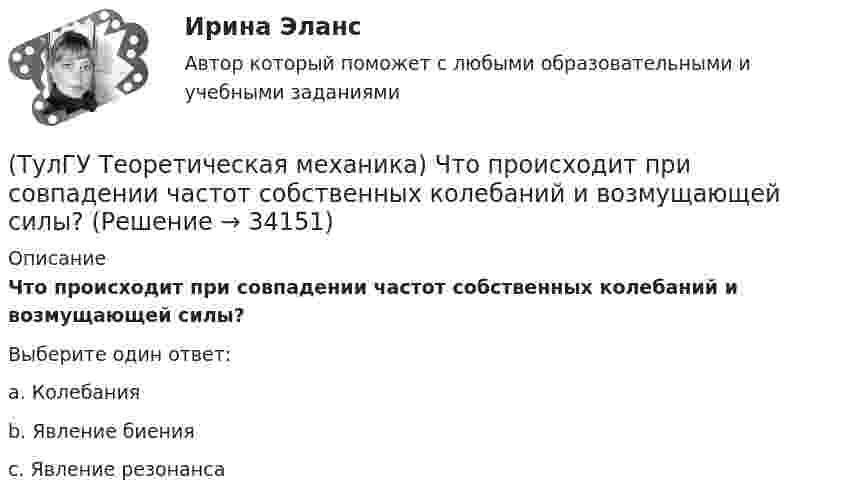      
          Описание
          Что происходит при совпадении частот собственных колебаний и возмущающей силы?Выберите один ответ:a. Колебанияb. Явление биенияc. Явление резонанса   
            
            
            💯 ТулГУ Теоретическая механика (часть 2 динамика) (ответы на тесты, октябрь 2022)(ТулГУ Теоретическая механика) Что происходит при совпадении частот собственных колебаний и возмущающей силы?(ТулГУ Теоретическая механика) Что происходит с амплитудой вынужденных колебаний при отсутствии сопротивления среды в случае совпадения частот свободных и вынужденных колебаний (резонанс)? 💯 ТулГУ Теоретические основы электротехники (ответы на тест, октябрь 2022)[ТулГУ] Теоретические основы электротехники (часть 1) (тест, зачет, экзамен, вопросы, ответы)[ТулГУ] Теоретические основы электротехники (часть 2) (тест, зачет, экзамен, вопросы, ответы)(ТулГУ Теория алгоритмов и структуры данных) Алгоритм вычисления функции F(n) задан следующими соотношениями:  F(n) = 1 при    n = 1  F(n) = 2F(n – 1) если n чётно,  F(n) = 5n + F(n – 1) если   n нечётно.  Чему равно значение функции F(64)?(ТулГУ Теоретическая механика) Укажите название данного уравнения:  mar = ∑ Pi + Фe + Фc(ТулГУ Теоретическая механика) Укажите название закона:  Материальная точка сохраняет состояние покоя или равномерного прямолинейного движения, пока воздействие других тел не изменяет это состояние(ТулГУ Теоретическая механика) Укажите правильную формулировку теоремы об изменении кинетического момента материальной системы при ударе: (ТулГУ Теоретическая механика) Укажите правильную формулировку теоремы об изменении количества движения материальной системы на время удара: (ТулГУ Теоретическая механика) Условия равновесия системы параллельных сил (F₁,F₂,…,Fₙ) могут быть записаны в виде (Fi || Oz):  ∑Fiz = 0, ∑yiFiz = 0, ∑xiFiz = 0.  Что выражает собой подчёркнутое условие?(ТулГУ Теоретическая механика) Центральный удар двух шаров массами m1 = 1 кг и m2 = 2 кг происходит в тот момент времени, когда их центры располагаются на оси х. Скорости шаров до удара V1 = 2i + 3j и V2 = – i + 2k. Коэффициент восстановления k = 0,5💯 ТулГУ Теоретическая механика (часть 1 статика, кинематика) (ответы на тесты, октябрь 2022)