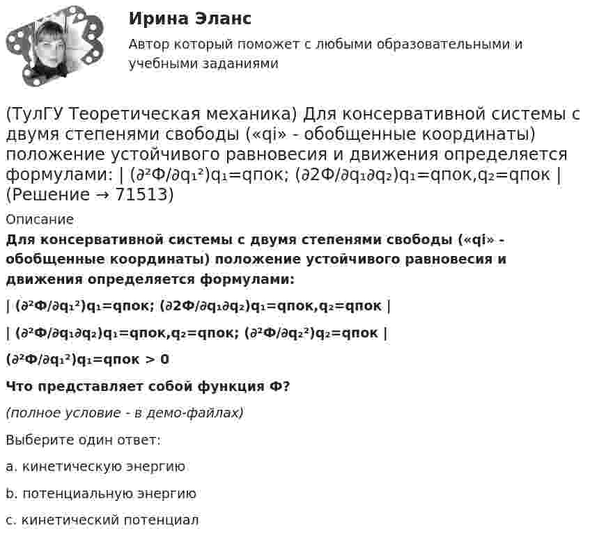     
            Описание
            Для консервативной системы с двумя степенями свободы («qi» - обобщенные координаты) положение устойчивого равновесия и движения определяется формулами:| (∂²Ф/∂q₁²)q₁=qпок; (∂2Ф/∂q₁∂q₂)q₁=qпок,q₂=qпок || (∂²Ф/∂q₁∂q₂)q₁=qпок,q₂=qпок; (∂²Ф/∂q₂²)q₂=qпок |(∂²Ф/∂q₁²)q₁=qпок > 0Что представляет собой функция Ф?(полное условие - в демо-файлах)Выберите один ответ:a. кинетическую энергиюb. потенциальную энергиюc. кинетический потенциал   
            
            
            (ТулГУ Теоретическая механика) Движущаяся точка проходит через точку возврата траектории. Какое ускорение она будет иметь в точке возврата?(ТулГУ Теоретическая механика) Для консервативной системы с двумя степенями свободы («qi» - обобщенные координаты) положение устойчивого равновесия и движения определяется формулами:  | (∂²Ф/∂q₁²)q₁=qпок; (∂2Ф/∂q₁∂q₂)q₁=qпок,q₂=qпок |(ТулГУ Теоретическая механика) Для передачи вращения от одного вала на другой в том случае, когда оси валов пересекаются, применяется шарнир Гука, схема которого приведена на рисунке. Какое движение совершает крестовина карданного вала автомобиля(ТулГУ Теоретическая механика) Если ось качаний физического маятника сделать осью привеса, то прежняя ось привеса станет (ТулГУ Теоретическая механика) Если система, получив малое начальное отклонение от положения равновесия, остаётся в равновесии в новом отклонённом положении, то такое положение равновесия называется: (ТулГУ Теоретическая механика) Задача 11 Может ли у неуравновешенной системы сил многоугольник быть замкнутым?(ТулГУ Теоретическая механика) Задача 11. Самолет M находится над экватором и держит курс на Север. Куда направлено кориолисово ускорение самолета, если считать, что его движение в данный момент поступательное?(ТулГУ Теоретическая механика) Волчок A, движется по неподвижной плоскости так, что его острие перемещается по заданной кривой L. Сколько степеней свободы имеет этот волчок?(ТулГУ Теоретическая механика) В планетарном механизме с внутренним зацеплением зубчатое колесо 1, катящееся по внутренней поверхности неподвижного колеса 2, приводится в движение кривошипом ОА, вращающимся вокруг неподвижной оси О с постоянной(ТулГУ Теоретическая механика) Все тела, падающие на Землю, отклоняются к востоку из-за: (ТулГУ Теоретическая механика) Гибкие нерастяжимые нити типа нитей, канатов или тросов (ТулГУ Теоретическая механика) Гироскоп с двумя степенями свободы представляет собой маховик(ТулГУ Теоретическая механика) Два диска 1 и 2 с различными диаметрами вращаются так, что нормальные ускорения точек А и В равны. Какой диск имеет меньшую угловую скорость?(ТулГУ Теоретическая механика) Движением плоской фигуры задаётся 