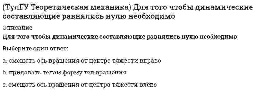      
          Описание
          Если связи, наложенные на систему, допускают её поворот на угол dφ, то общее уравнение динамики становится эквивалентно:Выберите один ответ:a. теореме о движении центра массb. дифференциальному уравнения вращательного движения c. теореме об изменении кинетической энергии  
            
            
            (ТулГУ Теоретическая механика) Если связи, наложенные на систему, допускают её поворот на угол dφ, то общее уравнение динамики становится эквивалентно:(ТулГУ Теоретическая механика) Если система, подчинённая голономным, идеальным и стационарным связям, находится под действием потенциальных сил в положении неустойчивого равновесия, то потенциальная энергия в этом положении достигает:(ТулГУ Теоретическая механика) Задача 10 Какой из случаев приведения к простейшему виду не имеет места для плоской системы сил? (ТулГУ Теоретическая механика) Задача 10 Момент какой из сил F, P или G равен нулю относительно оси Oz?(ТулГУ Теоретическая механика) Задача 12 Какое движение совершает звено АВ шарнирного параллелограмма?(ТулГУ Теоретическая механика) Задача 13 Какое из утверждений правильное?(ТулГУ Теоретическая механика) Задача 16 Сформируйте условия равновесия системы сходящихся сил (F₁,F₂,...,Fₙ), расположенной в плоскости zOx.(ТулГУ) Ступень схемы электроснабжения распределительной сети на 6-10 кВ от ГРП или ГПП к цеховым ТП или РП или же отдельным высоковольтным приемникам(ТулГУ Теоретическая механика) В двухстепенном гироскопе рамка 2 вращается вокруг оси z , а ротор 1 гироскопа ? вокруг оси y. В какой плоскости расположен вектор абсолютной угловой скорости гироскопа?(ТулГУ Теоретическая механика) В каком из указанных случаев касательное ускорение точки равно нулю?(ТулГУ Теоретическая механика) В каком случае ускорение центра тяжести тела, скатывающегося по наклонной плоскости, будет больше(ТулГУ Теоретическая механика) В механизме, изображенном на рисунке, определить знак угловой скорости звена АВ относительно звена ОА. Звено ОА вращается в направлении, указанном стрелкой, равномерно. Угол между звеном ОА и звеном АВ равен 90 о.(ТулГУ Теоретическая механика) В системе, изображенной на рисунке, катушка 3 может катиться по наклонной плоскости без скольжения. Какая скорость больше по величине: скорость груза 1 или скорость центра катушки?(ТулГУ Теоретическая механика) В статике при равновесии свободного тела, имеющего шесть степеней свободы, суммы моментов всех сил относительно координатных осей можно превратить в обобщенные силы: