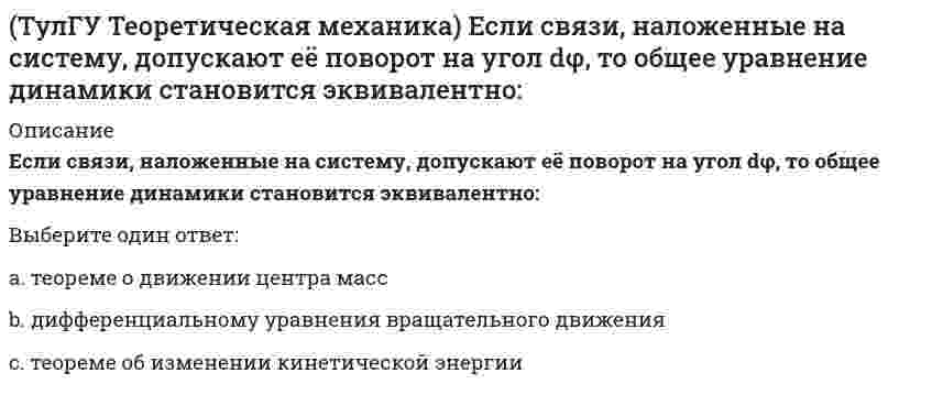      
          Описание
          Если система, подчинённая голономным, идеальным и стационарным связям, находится под действием потенциальных сил в положении неустойчивого равновесия, то потенциальная энергия в этом положении достигает:Выберите один ответ:a. минимумаb. среднего значенияc. максимума  
            
            
            (ТулГУ Теоретическая механика) Если система, подчинённая голономным, идеальным и стационарным связям, находится под действием потенциальных сил в положении неустойчивого равновесия, то потенциальная энергия в этом положении достигает:(ТулГУ Теоретическая механика) Задача 10 Какой из случаев приведения к простейшему виду не имеет места для плоской системы сил? (ТулГУ Теоретическая механика) Задача 10 Момент какой из сил F, P или G равен нулю относительно оси Oz?(ТулГУ Теоретическая механика) Задача 12 Какое движение совершает звено АВ шарнирного параллелограмма?(ТулГУ Теоретическая механика) Задача 13 Какое из утверждений правильное?(ТулГУ Теоретическая механика) Задача 16 Сформируйте условия равновесия системы сходящихся сил (F₁,F₂,...,Fₙ), расположенной в плоскости zOx.(ТулГУ Теоретическая механика) Задача 19 Колесо катится по прямолинейному рельсу без скольжения. Какой из треугольников скоростей, приведённых в списке ответов, соответствует соотношению VE = VA + VEA?(ТулГУ Теоретическая механика) В двухстепенном гироскопе рамка 2 вращается вокруг оси z , а ротор 1 гироскопа ? вокруг оси y. В какой плоскости расположен вектор абсолютной угловой скорости гироскопа?(ТулГУ Теоретическая механика) В каком из указанных случаев касательное ускорение точки равно нулю?(ТулГУ Теоретическая механика) В каком случае ускорение центра тяжести тела, скатывающегося по наклонной плоскости, будет больше(ТулГУ Теоретическая механика) В механизме, изображенном на рисунке, определить знак угловой скорости звена АВ относительно звена ОА. Звено ОА вращается в направлении, указанном стрелкой, равномерно. Угол между звеном ОА и звеном АВ равен 90 о.(ТулГУ Теоретическая механика) В системе, изображенной на рисунке, катушка 3 может катиться по наклонной плоскости без скольжения. Какая скорость больше по величине: скорость груза 1 или скорость центра катушки?(ТулГУ Теоретическая механика) В статике при равновесии свободного тела, имеющего шесть степеней свободы, суммы моментов всех сил относительно координатных осей можно превратить в обобщенные силы:(ТулГУ Теоретическая механика) Для того чтобы динамические составляющие равнялись нулю необходимо