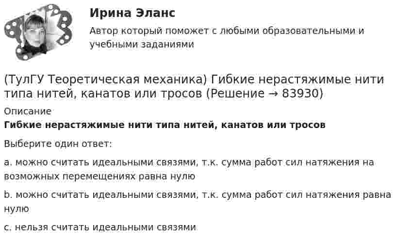      
            Описание
            Гибкие нерастяжимые нити типа нитей, канатов или тросов Выберите один ответ:a. можно считать идеальными связями, т.к. сумма работ сил натяжения на возможных перемещениях равна нулю b. можно считать идеальными связями, т.к. сумма работ сил натяжения равна нулю c. нельзя считать идеальными связями    
            
            
            (ТулГУ Теоретическая механика) Все тела, падающие на Землю, отклоняются к востоку из-за: (ТулГУ Теоретическая механика) Гибкие нерастяжимые нити типа нитей, канатов или тросов (ТулГУ Теоретическая механика) Гироскоп с двумя степенями свободы представляет собой маховик(ТулГУ Теоретическая механика) Два диска 1 и 2 с различными диаметрами вращаются так, что нормальные ускорения точек А и В равны. Какой диск имеет меньшую угловую скорость?(ТулГУ Теоретическая механика) Движением плоской фигуры задаётся (ТулГУ Теоретическая механика) Движение, совершаемое осью симметрии волчка, называется(ТулГУ Теоретическая механика) Движущаяся точка проходит через точку возврата траектории. Какое ускорение она будет иметь в точке возврата?(ТулГУ) Схемы с двумя и более приемными пунктами электроэнергии применяются при(ТулГУ) Температурный дрейф Uсм для ОУ на биполярных транзисторах?(ТулГУ) Температурный дрейф Uсм для ОУ на полевых транзисторах(ТулГУ) Теоретическая высота всасывания поршневого (объемного) насоса?(ТулГУ Теоретическая механика) В какой последовательности нужно осуществить повороты, перечисленные в списке ответов, чтобы совместить оси подвижной системы координат Oxyz с соответствующими осями неподвижной системы Ox₁y₁z₁?(ТулГУ Теоретическая механика) В каком из указанных случаев точка движется в данный момент ускоренно?(ТулГУ Теоретическая механика) Волчок A, движется по неподвижной плоскости так, что его острие перемещается по заданной кривой L. Сколько степеней свободы имеет этот волчок?
