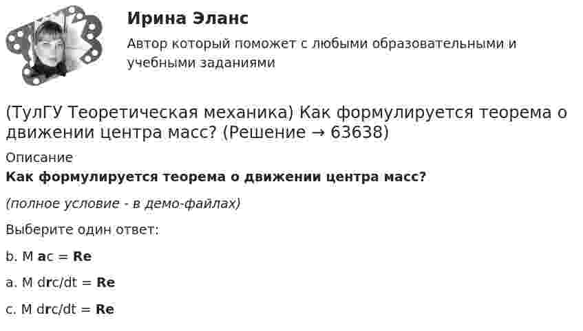     
            Описание
            Как формулируется теорема о движении центра масс?(полное условие - в демо-файлах)Выберите один ответ:b. M ac = Re a. M drc/dt = Re c. M drc/dt = Re    
            
            
            (ТулГУ Теоретическая механика) Какой функцией является силовая функция поля? (ТулГУ Теоретическая механика) Как формулируется теорема о движении центра масс?(ТулГУ Теоретическая механика) Квадрат АВСD движется в своей плоскости так, что ускорения точек А и С параллельны и в некотором масштабе изображены на рисунке. Где находится мгновенный центр ускорений квадрата?(ТулГУ Теоретическая механика) Кинетическая энергия механической системы T = 3q`2, потенциальная энергия П = 12q2, где q - обобщённая координата. Найти ускорение q`` в момент времени, когда q = 1.(ТулГУ Теоретическая механика) Кинетический потенциал механической системы  L = 2x`2 + 4y`2 + 2x`y` – 3x2 – y2,  где х, у - обобщённые координаты. Найти отношение ускорений x``/y`` в момент времени, когда у = 2х.(ТулГУ Теоретическая механика) Колесо катится без скольжения по прямолинейному горизонтальному рельсу. Скорость центра колеса постоянна. Как направлена скорость точки М?(ТулГУ Теоретическая механика) Колесо катится без скольжения по прямолинейному горизонтальному рельсу. Скорость центра колеса постоянна. Как направлено ускорение точки М?💯 ТулГУ Теоретическая механика > Итоговый тест (часть 2 динамика) (правильные ответы на тест)(ТулГУ Теоретическая механика) Какая из перечисленных систем координат являются инерциальными? Системы отсчета, перечисленные в списке ответов, движутся относительно инерциальной системы координат.(ТулГУ Теоретическая механика) Какая теорема из разряда общих теорем динамики дает возможность получить дифференциальные уравнения поступательного движения твердого тела?(ТулГУ Теоретическая механика) Каким свойством обладает сумма работ внутренних сил твердого тела? (ТулГУ Теоретическая механика) Каково максимальное число независимых уравнений, описывающих поступательное движение твердого тела?(ТулГУ Теоретическая механика) Каково число уравнений, выражающих принцип Даламбера для произвольной плоской системы сил?(ТулГУ Теоретическая механика) Какое математическое действие необходимо провести при решении первой задачи динамики, чтобы определить ускорение материальной точки?  ma = F