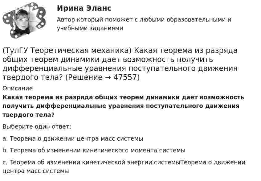      
            Описание
            Какая теорема из разряда общих теорем динамики дает возможность получить дифференциальные уравнения поступательного движения твердого тела? Выберите один ответ:a. Теорема о движении центра масс системы b. Теорема об изменении кинетического момента системы c. Теорема об изменении кинетической энергии системыТеорема о движении центра масс системы   
            
            
            (ТулГУ Теоретическая механика) Какая из перечисленных систем координат являются инерциальными? Системы отсчета, перечисленные в списке ответов, движутся относительно инерциальной системы координат.(ТулГУ Теоретическая механика) Какая теорема из разряда общих теорем динамики дает возможность получить дифференциальные уравнения поступательного движения твердого тела?(ТулГУ Теоретическая механика) Каким свойством обладает сумма работ внутренних сил твердого тела? (ТулГУ Теоретическая механика) Каково максимальное число независимых уравнений, описывающих поступательное движение твердого тела?(ТулГУ Теоретическая механика) Каково число уравнений, выражающих принцип Даламбера для произвольной плоской системы сил?(ТулГУ Теоретическая механика) Какое математическое действие необходимо провести при решении первой задачи динамики, чтобы определить ускорение материальной точки?  ma = F(ТулГУ Теоретическая механика) Какое математическое действие необходимо произвести при решении первой задачи динамики, чтобы определить скорость и ускорение материальной точки?(ТулГУ Теоретическая механика) Задача 8 Система сил (F₁,F₂,...,Fₙ), параллельных оси Oz, такова, что ∑Fiz ≠ 0.Можно ли уравновесить эту систему сил:(ТулГУ Теоретическая механика) Задача 9 Конус 1 катится без скольжения по неподвижной плоскости 2 так, что его вершина О остаётся неподвижной. Сколько степеней свободы имеет конус(ТулГУ Теоретическая механика) Задача 9 Силовой многоугольник, построенный из сходящихся сил (F1,F2,F3), изображён на рисунке. Является ли данная система сил уравновешенной?(ТулГУ Теоретическая механика) Задача 9Является ли система внутренних сил в абсолютно твёрдом теле уравновешенной? (ТулГУ Теоретическая механика) Зубчатые колеса 1, 2, 3и 4, находящиеся в зацеплении, имеют неподвижные оси вращения. Радиусы колёс удовлетворяют соотношению: R1 > R2> R3> R4. Расположить точки A, B, Cи Dв порядке убывания величин их(ТулГУ Теоретическая механика) Известно, что положение свободного твёрдого тела будет вполне определено, если задать координаты трёх его точек A, B иС, не лежащих на одной прямой. Сколько среди этих координат независимых величин?💯 ТулГУ Теоретическая механика > Итоговый тест (часть 1 статика, кинематика) (правильные ответы на тест)