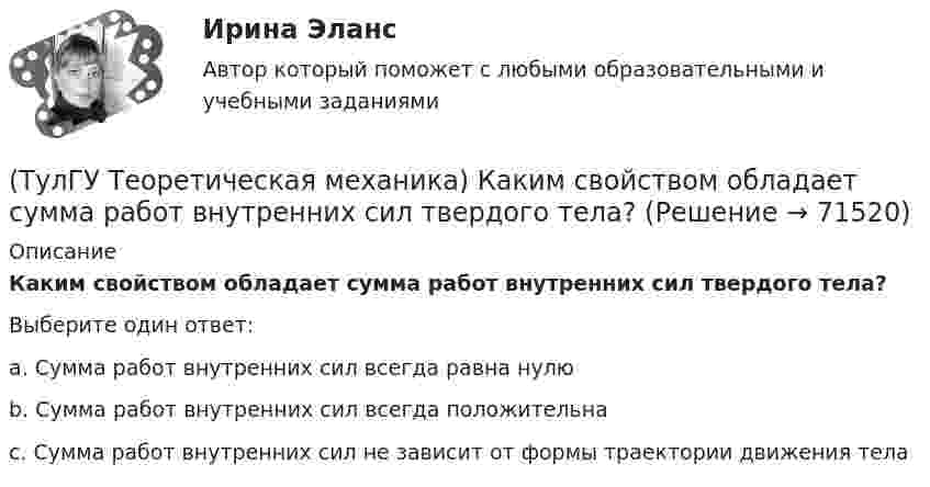      
            Описание
            Каким свойством обладает сумма работ внутренних сил твердого тела? Выберите один ответ:a. Сумма работ внутренних сил всегда равна нулю b. Сумма работ внутренних сил всегда положительна c. Сумма работ внутренних сил не зависит от формы траектории движения тела    
            
            
            (ТулГУ Теоретическая механика) Какая теорема из разряда общих теорем динамики дает возможность получить дифференциальные уравнения поступательного движения твердого тела?(ТулГУ Теоретическая механика) Каким свойством обладает сумма работ внутренних сил твердого тела? (ТулГУ Теоретическая механика) Каково максимальное число независимых уравнений, описывающих поступательное движение твердого тела?(ТулГУ Теоретическая механика) Каково число уравнений, выражающих принцип Даламбера для произвольной плоской системы сил?(ТулГУ Теоретическая механика) Какое математическое действие необходимо провести при решении первой задачи динамики, чтобы определить ускорение материальной точки?  ma = F(ТулГУ Теоретическая механика) Какое математическое действие необходимо произвести при решении первой задачи динамики, чтобы определить скорость и ускорение материальной точки?(ТулГУ Теоретическая механика) Какой функцией является силовая функция поля? (ТулГУ Теоретическая механика) Задача 9 Конус 1 катится без скольжения по неподвижной плоскости 2 так, что его вершина О остаётся неподвижной. Сколько степеней свободы имеет конус(ТулГУ Теоретическая механика) Задача 9 Силовой многоугольник, построенный из сходящихся сил (F1,F2,F3), изображён на рисунке. Является ли данная система сил уравновешенной?(ТулГУ Теоретическая механика) Задача 9Является ли система внутренних сил в абсолютно твёрдом теле уравновешенной? (ТулГУ Теоретическая механика) Зубчатые колеса 1, 2, 3и 4, находящиеся в зацеплении, имеют неподвижные оси вращения. Радиусы колёс удовлетворяют соотношению: R1 > R2> R3> R4. Расположить точки A, B, Cи Dв порядке убывания величин их(ТулГУ Теоретическая механика) Известно, что положение свободного твёрдого тела будет вполне определено, если задать координаты трёх его точек A, B иС, не лежащих на одной прямой. Сколько среди этих координат независимых величин?💯 ТулГУ Теоретическая механика > Итоговый тест (часть 1 статика, кинематика) (правильные ответы на тест)💯 ТулГУ Теоретическая механика > Итоговый тест (часть 2 динамика) (правильные ответы на тест)