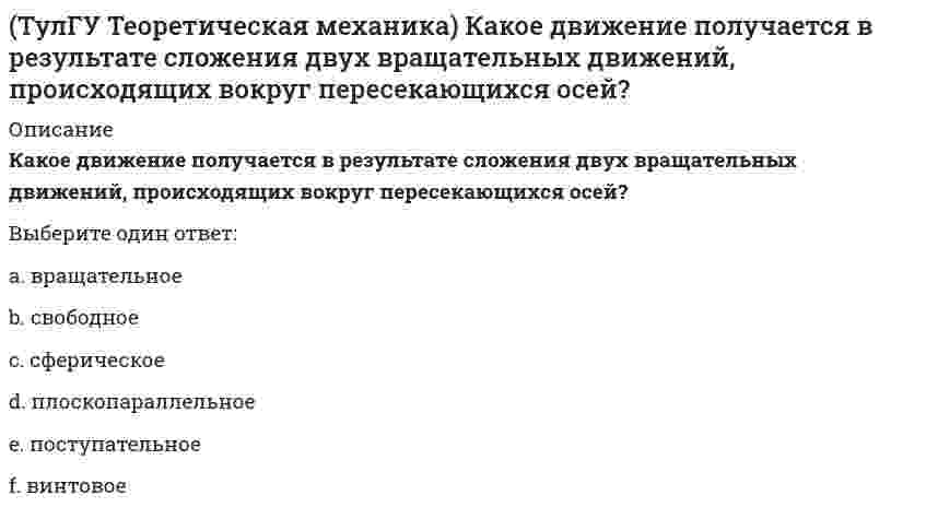     
          Описание
          Кинетическая энергия консервативной системы T = a₁₁x`₁² + a₂₂x`₂², потенциальная энергия П = c₁₁x₁² + c₂₂x₂². Будут ли дифференциальные уравнения системы взаимно независимы?(полное условие - в демо-файлах)Выберите один ответ:a. чтобы ответить на этот вопрос необходимы дополнительные данныеb. нетc. да  
            
            
            (ТулГУ Теоретическая механика) Кинетическая энергия консервативной системы T = a₁₁x`₁² + a₂₂x`₂², потенциальная энергия П = c₁₁x₁² + c₂₂x₂². Будут ли дифференциальные уравнения системы взаимно независимы?(ТулГУ Теоретическая механика) Кинетическая энергия механической системы T = x`² + ky`² + 3x`y`, где х, у - обобщённые координаты, k - константа. Обобщённые силы равны Qx = 4, Qy = 9. Ускорение y`` = 2. Найти k.(ТулГУ Теоретическая механика) Кинетическая энергия механической системы, выраженная через обобщённые координаты х и у, равна T = 2x`² + 3y`². Обобщённые силы равны Qx = 12, Qy = 9. Найти отношение ускорений x``/y``.(ТулГУ Теоретическая механика) Кинетический потенциал механической системы L = 2q`² + kq, где q - обобщённая координата, k - константа. Найти k, если начальная скорость q`₀ = 2 м/с вдвое меньше скорости q` в момент времени t = 8 с.(ТулГУ Теоретическая механика) Кинетический потенциал механической системы L = 3x`² + 2y`² + 2x`y` – 5x², где х, у - обобщённые координаты. Найти ускорение x`` в момент времени, когда х = 1.(ТулГУ Теоретическая механика) Колесо катится без скольжения по прямолинейному горизонтальному рельсу. Скорость центра колеса постоянна. Как направлено нормальное ускорение точки М?(ТулГУ Теоретическая механика) Колесо катится без скольжения по прямолинейному горизонтальному рельсу. Скорость центра колеса постоянна. Точка Р - точка касания. Как направлено ускорение точки Р?(ТулГУ Теоретическая механика) Задача 57 Определить знак угловой скорости звена АВ в положении механизма, изображённом на рисунке. Звено ОА вращается в направлении, указанном стрелкой, ускоренно. Угол между звеном ОА и звеном АВ равен 90 о. (ТулГУ Теоретическая механика) Задача 62 В системе, изображенной на рисунке, катушка 3 может катиться по наклонной плоскости без скольжения. В какую сторону будет двигаться груз 1, если катушка скатывается по наклонной плоскости?(ТулГУ Теоретическая механика) Зубчатые колеса 1, 2, 3 и 4, находящиеся в зацеплении, имеют неподвижные оси вращения. Радиусы колёс удовлетворяют соотношению: R1 > R2 > R3 > R4. Какая из точек A, B, C или D имеет наибольшее вращательное ускорение?(ТулГУ Теоретическая механика) Интегрирования какого вида уравнений нельзя провести обычными методами?ТулГУ Теоретическая механика > Итоговый тест (часть 1 статика, кинематика) (ответы на тест)ТулГУ Теоретическая механика > Итоговый тест (часть 2 динамика) (ответы на тест)(ТулГУ Теоретическая механика) Каково число уравнений, выражающих принцип Даламбера для произвольной плоской системы параллельных сил?