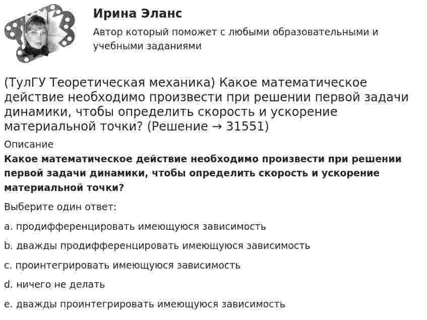      
          Описание
          Какое математическое действие необходимо произвести при решении первой задачи динамики, чтобы определить скорость и ускорение материальной точки?Выберите один ответ:a. продифференцировать имеющуюся зависимость b. дважды продифференцировать имеющуюся зависимость c. проинтегрировать имеющуюся зависимость d. ничего не делать e. дважды проинтегрировать имеющуюся зависимость   
            
            
            (ТулГУ Теоретическая механика) Какое математическое действие необходимо провести при решении первой задачи динамики, чтобы определить ускорение материальной точки?  ma = F(ТулГУ Теоретическая механика) Какое математическое действие необходимо произвести при решении первой задачи динамики, чтобы определить скорость и ускорение материальной точки?(ТулГУ Теоретическая механика) Какой функцией является силовая функция поля? (ТулГУ Теоретическая механика) Как формулируется теорема о движении центра масс?(ТулГУ Теоретическая механика) Квадрат АВСD движется в своей плоскости так, что ускорения точек А и С параллельны и в некотором масштабе изображены на рисунке. Где находится мгновенный центр ускорений квадрата?(ТулГУ Теоретическая механика) Кинетическая энергия механической системы T = 3q`2, потенциальная энергия П = 12q2, где q - обобщённая координата. Найти ускорение q`` в момент времени, когда q = 1.(ТулГУ Теоретическая механика) Кинетический потенциал механической системы  L = 2x`2 + 4y`2 + 2x`y` – 3x2 – y2,  где х, у - обобщённые координаты. Найти отношение ускорений x``/y`` в момент времени, когда у = 2х.(ТулГУ Теоретическая механика) Известно, что положение свободного твёрдого тела будет вполне определено, если задать координаты трёх его точек A, B иС, не лежащих на одной прямой. Сколько среди этих координат независимых величин?💯 ТулГУ Теоретическая механика > Итоговый тест (часть 1 статика, кинематика) (правильные ответы на тест)💯 ТулГУ Теоретическая механика > Итоговый тест (часть 2 динамика) (правильные ответы на тест)(ТулГУ Теоретическая механика) Какая из перечисленных систем координат являются инерциальными? Системы отсчета, перечисленные в списке ответов, движутся относительно инерциальной системы координат.(ТулГУ Теоретическая механика) Какая теорема из разряда общих теорем динамики дает возможность получить дифференциальные уравнения поступательного движения твердого тела?(ТулГУ Теоретическая механика) Каким свойством обладает сумма работ внутренних сил твердого тела? (ТулГУ Теоретическая механика) Каково максимальное число независимых уравнений, описывающих поступательное движение твердого тела?