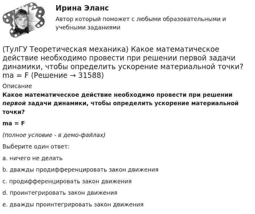     
          Описание
          Какое математическое действие необходимо провести при решении первой задачи динамики, чтобы определить ускорение материальной точки?ma = F(полное условие - в демо-файлах)Выберите один ответ:a. ничего не делать b. дважды продифференцировать закон движения c. продифференцировать закон движения d. проинтегрировать закон движения e. дважды проинтегрировать закон движения   
            
            
            (ТулГУ Теоретическая механика) Каково число уравнений, выражающих принцип Даламбера для произвольной плоской системы сил?(ТулГУ Теоретическая механика) Какое математическое действие необходимо провести при решении первой задачи динамики, чтобы определить ускорение материальной точки?  ma = F(ТулГУ Теоретическая механика) Какое математическое действие необходимо произвести при решении первой задачи динамики, чтобы определить скорость и ускорение материальной точки?(ТулГУ Теоретическая механика) Какой функцией является силовая функция поля? (ТулГУ Теоретическая механика) Как формулируется теорема о движении центра масс?(ТулГУ Теоретическая механика) Квадрат АВСD движется в своей плоскости так, что ускорения точек А и С параллельны и в некотором масштабе изображены на рисунке. Где находится мгновенный центр ускорений квадрата?(ТулГУ Теоретическая механика) Кинетическая энергия механической системы T = 3q`2, потенциальная энергия П = 12q2, где q - обобщённая координата. Найти ускорение q`` в момент времени, когда q = 1.(ТулГУ Теоретическая механика) Зубчатые колеса 1, 2, 3и 4, находящиеся в зацеплении, имеют неподвижные оси вращения. Радиусы колёс удовлетворяют соотношению: R1 > R2> R3> R4. Расположить точки A, B, Cи Dв порядке убывания величин их(ТулГУ Теоретическая механика) Известно, что положение свободного твёрдого тела будет вполне определено, если задать координаты трёх его точек A, B иС, не лежащих на одной прямой. Сколько среди этих координат независимых величин?💯 ТулГУ Теоретическая механика > Итоговый тест (часть 1 статика, кинематика) (правильные ответы на тест)💯 ТулГУ Теоретическая механика > Итоговый тест (часть 2 динамика) (правильные ответы на тест)(ТулГУ Теоретическая механика) Какая из перечисленных систем координат являются инерциальными? Системы отсчета, перечисленные в списке ответов, движутся относительно инерциальной системы координат.(ТулГУ Теоретическая механика) Какая теорема из разряда общих теорем динамики дает возможность получить дифференциальные уравнения поступательного движения твердого тела?(ТулГУ Теоретическая механика) Каким свойством обладает сумма работ внутренних сил твердого тела? 