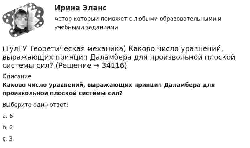      
          Описание
          Каково число уравнений, выражающих принцип Даламбера для произвольной плоской системы сил?Выберите один ответ:a. 6 b. 2 c. 3   
            
            
            (ТулГУ Теоретическая механика) Каково максимальное число независимых уравнений, описывающих поступательное движение твердого тела?(ТулГУ Теоретическая механика) Каково число уравнений, выражающих принцип Даламбера для произвольной плоской системы сил?(ТулГУ Теоретическая механика) Какое математическое действие необходимо провести при решении первой задачи динамики, чтобы определить ускорение материальной точки?  ma = F(ТулГУ Теоретическая механика) Какое математическое действие необходимо произвести при решении первой задачи динамики, чтобы определить скорость и ускорение материальной точки?(ТулГУ Теоретическая механика) Какой функцией является силовая функция поля? (ТулГУ Теоретическая механика) Как формулируется теорема о движении центра масс?(ТулГУ Теоретическая механика) Квадрат АВСD движется в своей плоскости так, что ускорения точек А и С параллельны и в некотором масштабе изображены на рисунке. Где находится мгновенный центр ускорений квадрата?(ТулГУ Теоретическая механика) Задача 9Является ли система внутренних сил в абсолютно твёрдом теле уравновешенной? (ТулГУ Теоретическая механика) Зубчатые колеса 1, 2, 3и 4, находящиеся в зацеплении, имеют неподвижные оси вращения. Радиусы колёс удовлетворяют соотношению: R1 > R2> R3> R4. Расположить точки A, B, Cи Dв порядке убывания величин их(ТулГУ Теоретическая механика) Известно, что положение свободного твёрдого тела будет вполне определено, если задать координаты трёх его точек A, B иС, не лежащих на одной прямой. Сколько среди этих координат независимых величин?💯 ТулГУ Теоретическая механика > Итоговый тест (часть 1 статика, кинематика) (правильные ответы на тест)💯 ТулГУ Теоретическая механика > Итоговый тест (часть 2 динамика) (правильные ответы на тест)(ТулГУ Теоретическая механика) Какая из перечисленных систем координат являются инерциальными? Системы отсчета, перечисленные в списке ответов, движутся относительно инерциальной системы координат.(ТулГУ Теоретическая механика) Какая теорема из разряда общих теорем динамики дает возможность получить дифференциальные уравнения поступательного движения твердого тела?