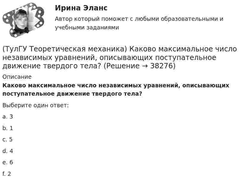      
          Описание
          Каково максимальное число независимых уравнений, описывающих поступательное движение твердого тела?Выберите один ответ:a. 3 b. 1 c. 5 d. 4 e. 6 f. 2   
            
            
            (ТулГУ Теоретическая механика) Каким свойством обладает сумма работ внутренних сил твердого тела? (ТулГУ Теоретическая механика) Каково максимальное число независимых уравнений, описывающих поступательное движение твердого тела?(ТулГУ Теоретическая механика) Каково число уравнений, выражающих принцип Даламбера для произвольной плоской системы сил?(ТулГУ Теоретическая механика) Какое математическое действие необходимо провести при решении первой задачи динамики, чтобы определить ускорение материальной точки?  ma = F(ТулГУ Теоретическая механика) Какое математическое действие необходимо произвести при решении первой задачи динамики, чтобы определить скорость и ускорение материальной точки?(ТулГУ Теоретическая механика) Какой функцией является силовая функция поля? (ТулГУ Теоретическая механика) Как формулируется теорема о движении центра масс?(ТулГУ Теоретическая механика) Задача 9 Силовой многоугольник, построенный из сходящихся сил (F1,F2,F3), изображён на рисунке. Является ли данная система сил уравновешенной?(ТулГУ Теоретическая механика) Задача 9Является ли система внутренних сил в абсолютно твёрдом теле уравновешенной? (ТулГУ Теоретическая механика) Зубчатые колеса 1, 2, 3и 4, находящиеся в зацеплении, имеют неподвижные оси вращения. Радиусы колёс удовлетворяют соотношению: R1 > R2> R3> R4. Расположить точки A, B, Cи Dв порядке убывания величин их(ТулГУ Теоретическая механика) Известно, что положение свободного твёрдого тела будет вполне определено, если задать координаты трёх его точек A, B иС, не лежащих на одной прямой. Сколько среди этих координат независимых величин?💯 ТулГУ Теоретическая механика > Итоговый тест (часть 1 статика, кинематика) (правильные ответы на тест)💯 ТулГУ Теоретическая механика > Итоговый тест (часть 2 динамика) (правильные ответы на тест)(ТулГУ Теоретическая механика) Какая из перечисленных систем координат являются инерциальными? Системы отсчета, перечисленные в списке ответов, движутся относительно инерциальной системы координат.
