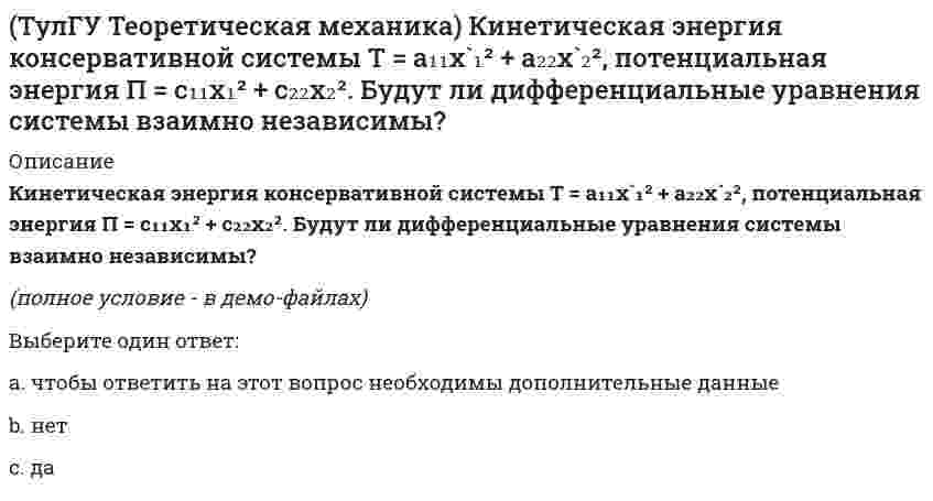     
          Описание
          Кинетическая энергия механической системыT = x`² + ky`² + 3x`y`,где х, у - обобщённые координаты, k - константа. Обобщённые силы равны Qx = 4, Qy = 9. Ускорение y`` = 2. Найти k. (полное условие - в демо-файлах)Выберите один ответ:a. 5b. 3c. 1d. 4e. 2   
            
            
            (ТулГУ Теоретическая механика) Кинетическая энергия механической системы T = x`² + ky`² + 3x`y`, где х, у - обобщённые координаты, k - константа. Обобщённые силы равны Qx = 4, Qy = 9. Ускорение y`` = 2. Найти k.(ТулГУ Теоретическая механика) Кинетическая энергия механической системы, выраженная через обобщённые координаты х и у, равна T = 2x`² + 3y`². Обобщённые силы равны Qx = 12, Qy = 9. Найти отношение ускорений x``/y``.(ТулГУ Теоретическая механика) Кинетический потенциал механической системы L = 2q`² + kq, где q - обобщённая координата, k - константа. Найти k, если начальная скорость q`₀ = 2 м/с вдвое меньше скорости q` в момент времени t = 8 с.(ТулГУ Теоретическая механика) Кинетический потенциал механической системы L = 3x`² + 2y`² + 2x`y` – 5x², где х, у - обобщённые координаты. Найти ускорение x`` в момент времени, когда х = 1.(ТулГУ Теоретическая механика) Колесо катится без скольжения по прямолинейному горизонтальному рельсу. Скорость центра колеса постоянна. Как направлено нормальное ускорение точки М?(ТулГУ Теоретическая механика) Колесо катится без скольжения по прямолинейному горизонтальному рельсу. Скорость центра колеса постоянна. Точка Р - точка касания. Как направлено ускорение точки Р?(ТулГУ Теоретическая механика) Кривошип 2 вращается вокруг оси 1 с постоянной скоростью, диск 3 при этом катится по неподвижной плоскости 4 без скольжения. Как направлен вектор абсолютного углового ускорения диска?(ТулГУ Теоретическая механика) Задача 62 В системе, изображенной на рисунке, катушка 3 может катиться по наклонной плоскости без скольжения. В какую сторону будет двигаться груз 1, если катушка скатывается по наклонной плоскости?(ТулГУ Теоретическая механика) Зубчатые колеса 1, 2, 3 и 4, находящиеся в зацеплении, имеют неподвижные оси вращения. Радиусы колёс удовлетворяют соотношению: R1 > R2 > R3 > R4. Какая из точек A, B, C или D имеет наибольшее вращательное ускорение?(ТулГУ Теоретическая механика) Интегрирования какого вида уравнений нельзя провести обычными методами?ТулГУ Теоретическая механика > Итоговый тест (часть 1 статика, кинематика) (ответы на тест)ТулГУ Теоретическая механика > Итоговый тест (часть 2 динамика) (ответы на тест)(ТулГУ Теоретическая механика) Каково число уравнений, выражающих принцип Даламбера для произвольной плоской системы параллельных сил?(ТулГУ Теоретическая механика) Какое движение получается в результате сложения двух вращательных движений, происходящих вокруг пересекающихся осей?