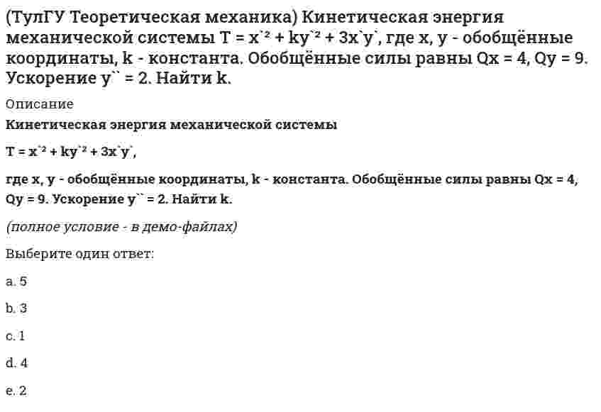     
          Описание
          Кинетическая энергия механической системы, выраженная через обобщённые координаты х и у, равна T = 2x`² + 3y`². Обобщённые силы равны Qx = 12, Qy = 9. Найти отношение ускорений x``/y``.(полное условие - в демо-файлах)Выберите один ответ:a. 0b. 2c. 1d. -2e. -1  
            
            
            (ТулГУ Теоретическая механика) Кинетическая энергия механической системы, выраженная через обобщённые координаты х и у, равна T = 2x`² + 3y`². Обобщённые силы равны Qx = 12, Qy = 9. Найти отношение ускорений x``/y``.(ТулГУ Теоретическая механика) Кинетический потенциал механической системы L = 2q`² + kq, где q - обобщённая координата, k - константа. Найти k, если начальная скорость q`₀ = 2 м/с вдвое меньше скорости q` в момент времени t = 8 с.(ТулГУ Теоретическая механика) Кинетический потенциал механической системы L = 3x`² + 2y`² + 2x`y` – 5x², где х, у - обобщённые координаты. Найти ускорение x`` в момент времени, когда х = 1.(ТулГУ Теоретическая механика) Колесо катится без скольжения по прямолинейному горизонтальному рельсу. Скорость центра колеса постоянна. Как направлено нормальное ускорение точки М?(ТулГУ Теоретическая механика) Колесо катится без скольжения по прямолинейному горизонтальному рельсу. Скорость центра колеса постоянна. Точка Р - точка касания. Как направлено ускорение точки Р?(ТулГУ Теоретическая механика) Кривошип 2 вращается вокруг оси 1 с постоянной скоростью, диск 3 при этом катится по неподвижной плоскости 4 без скольжения. Как направлен вектор абсолютного углового ускорения диска?(ТулГУ Теоретическая механика) Кривошип ОА, вращающийся равномерно вокруг оси О, приводит в движение ползун В, движущийся по прямолинейным направляющим. Какая из точек А, В, С или М шатуна АМ имеет наибольшее по величине ускорение, если ОА = АВ?(ТулГУ Теоретическая механика) Зубчатые колеса 1, 2, 3 и 4, находящиеся в зацеплении, имеют неподвижные оси вращения. Радиусы колёс удовлетворяют соотношению: R1 > R2 > R3 > R4. Какая из точек A, B, C или D имеет наибольшее вращательное ускорение?(ТулГУ Теоретическая механика) Интегрирования какого вида уравнений нельзя провести обычными методами?ТулГУ Теоретическая механика > Итоговый тест (часть 1 статика, кинематика) (ответы на тест)ТулГУ Теоретическая механика > Итоговый тест (часть 2 динамика) (ответы на тест)(ТулГУ Теоретическая механика) Каково число уравнений, выражающих принцип Даламбера для произвольной плоской системы параллельных сил?(ТулГУ Теоретическая механика) Какое движение получается в результате сложения двух вращательных движений, происходящих вокруг пересекающихся осей?(ТулГУ Теоретическая механика) Кинетическая энергия консервативной системы T = a₁₁x`₁² + a₂₂x`₂², потенциальная энергия П = c₁₁x₁² + c₂₂x₂². Будут ли дифференциальные уравнения системы взаимно независимы?